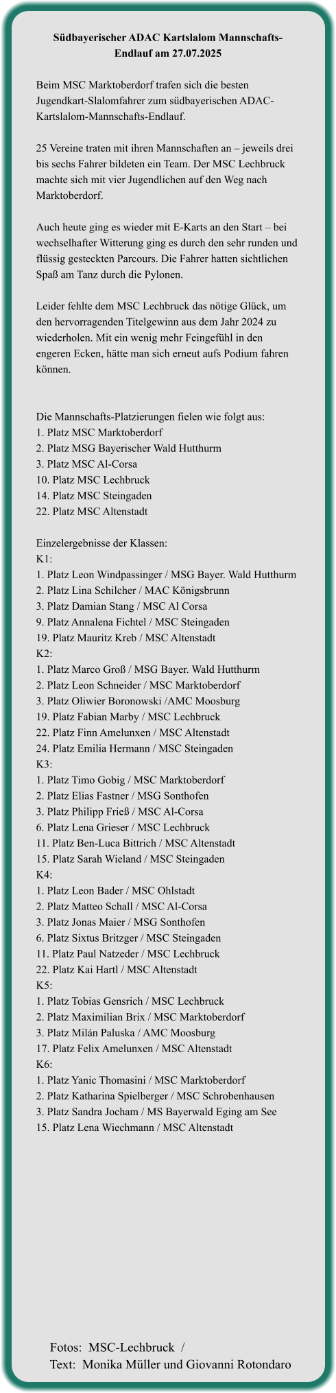 Südbayerischer ADAC Kartslalom Mannschafts-Endlauf am 27.07.2025  Beim MSC Marktoberdorf trafen sich die besten Jugendkart-Slalomfahrer zum südbayerischen ADAC-Kartslalom-Mannschafts-Endlauf.  25 Vereine traten mit ihren Mannschaften an – jeweils drei bis sechs Fahrer bildeten ein Team. Der MSC Lechbruck machte sich mit vier Jugendlichen auf den Weg nach Marktoberdorf.  Auch heute ging es wieder mit E-Karts an den Start – bei wechselhafter Witterung ging es durch den sehr runden und flüssig gesteckten Parcours. Die Fahrer hatten sichtlichen Spaß am Tanz durch die Pylonen.  Leider fehlte dem MSC Lechbruck das nötige Glück, um den hervorragenden Titelgewinn aus dem Jahr 2024 zu wiederholen. Mit ein wenig mehr Feingefühl in den engeren Ecken, hätte man sich erneut aufs Podium fahren können.   Die Mannschafts-Platzierungen fielen wie folgt aus: 1. Platz MSC Marktoberdorf  2. Platz MSG Bayerischer Wald Hutthurm  3. Platz MSC Al-Corsa  10. Platz MSC Lechbruck  14. Platz MSC Steingaden  22. Platz MSC Altenstadt   Einzelergebnisse der Klassen: K1:  1. Platz Leon Windpassinger / MSG Bayer. Wald Hutthurm 2. Platz Lina Schilcher / MAC Königsbrunn 3. Platz Damian Stang / MSC Al Corsa 9. Platz Annalena Fichtel / MSC Steingaden 19. Platz Mauritz Kreb / MSC Altenstadt K2: 1. Platz Marco Groß / MSG Bayer. Wald Hutthurm 2. Platz Leon Schneider / MSC Marktoberdorf 3. Platz Oliwier Boronowski /AMC Moosburg 19. Platz Fabian Marby / MSC Lechbruck 22. Platz Finn Amelunxen / MSC Altenstadt 24. Platz Emilia Hermann / MSC Steingaden K3: 1. Platz Timo Gobig / MSC Marktoberdorf 2. Platz Elias Fastner / MSG Sonthofen 3. Platz Philipp Frieß / MSC Al-Corsa 6. Platz Lena Grieser / MSC Lechbruck 11. Platz Ben-Luca Bittrich / MSC Altenstadt 15. Platz Sarah Wieland / MSC Steingaden K4: 1. Platz Leon Bader / MSC Ohlstadt 2. Platz Matteo Schall / MSC Al-Corsa 3. Platz Jonas Maier / MSG Sonthofen 6. Platz Sixtus Britzger / MSC Steingaden 11. Platz Paul Natzeder / MSC Lechbruck 22. Platz Kai Hartl / MSC Altenstadt K5: 1. Platz Tobias Gensrich / MSC Lechbruck 2. Platz Maximilian Brix / MSC Marktoberdorf 3. Platz Milán Paluska / AMC Moosburg 17. Platz Felix Amelunxen / MSC Altenstadt K6: 1. Platz Yanic Thomasini / MSC Marktoberdorf 2. Platz Katharina Spielberger / MSC Schrobenhausen 3. Platz Sandra Jocham / MS Bayerwald Eging am See 15. Platz Lena Wiechmann / MSC Altenstadt   Fotos:  MSC-Lechbruck  / Text:  Monika Müller und Giovanni Rotondaro