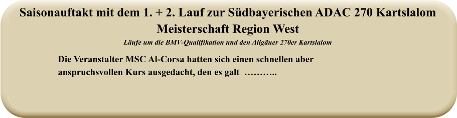 Die Veranstalter MSC Al-Corsa hatten sich einen schnellen aberanspruchsvollen Kurs ausgedacht, den es galt  ……….. Saisonauftakt mit dem 1. + 2. Lauf zur Südbayerischen ADAC 270 Kartslalom  Meisterschaft Region West Läufe um die BMV-Qualifikation und den Allgäuer 270er Kartslalom