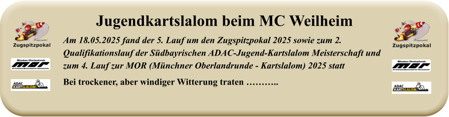 Am 18.05.2025 fand der 5. Lauf um den Zugspitzpokal 2025 sowie zum 2. Qualifikationslauf der Südbayrischen ADAC-Jugend-Kartslalom Meisterschaft undzum 4. Lauf zur MOR (Münchner Oberlandrunde - Kartslalom) 2025 statt Bei trockener, aber windiger Witterung traten ……….. Jugendkartslalom beim MC Weilheim
