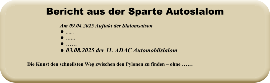 Die Kunst den schnellsten Weg zwischen den Pylonen zu finden – ohne ……   Am 09.04.2025 Auftakt der Slalomsaison   •	…… •	…… •	…… •	03.08.2025 der 11. ADAC Automobilslalom Bericht aus der Sparte Autoslalom