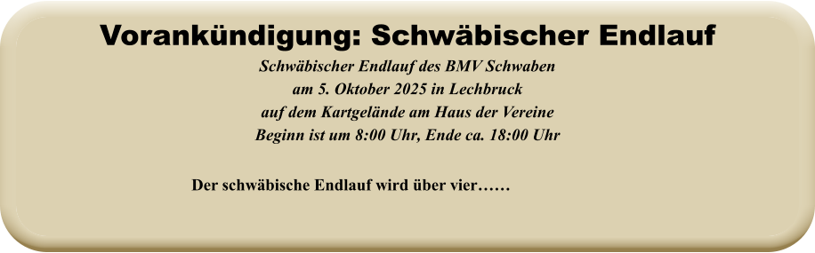 Der schwäbische Endlauf wird über vier……  Schwäbischer Endlauf des BMV Schwabenam 5. Oktober 2025 in Lechbruck auf dem Kartgelände am Haus der VereineBeginn ist um 8:00 Uhr, Ende ca. 18:00 Uhr   Vorankündigung: Schwäbischer Endlauf