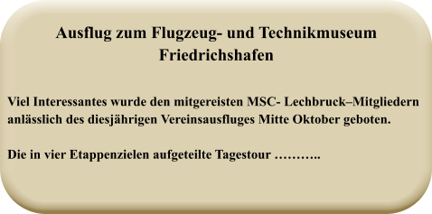 Viel Interessantes wurde den mitgereisten MSC- Lechbruck–Mitgliedernanlässlich des diesjährigen Vereinsausfluges Mitte Oktober geboten.  Die in vier Etappenzielen aufgeteilte Tagestour ……….. Ausflug zum Flugzeug- und TechnikmuseumFriedrichshafen