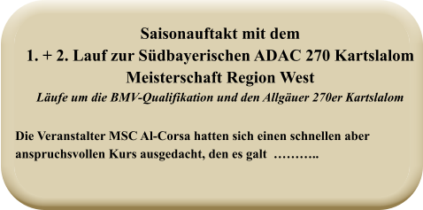 Die Veranstalter MSC Al-Corsa hatten sich einen schnellen aberanspruchsvollen Kurs ausgedacht, den es galt  ……….. Saisonauftakt mit dem1. + 2. Lauf zur Südbayerischen ADAC 270 Kartslalom  Meisterschaft Region West Läufe um die BMV-Qualifikation und den Allgäuer 270er Kartslalom