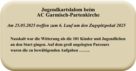 Nasskalt war die Witterung als die 101 Kinder und Jugendlichenan den Start gingen. Auf dem groß angelegten Parcourswaren die zu bewältigenden Aufgaben …….. Am 25.05.2025 treffen zum 6. Lauf um den Zugspitzpokal 2025 Jugendkartslalom beimAC Garmisch-Partenkirche