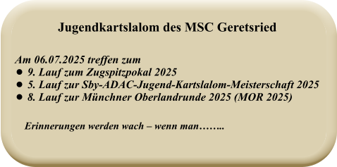 Erinnerungen werden wach – wenn man……..   Am 06.07.2025 treffen zum  •	9. Lauf zum Zugspitzpokal 2025 •	5. Lauf zur Sby-ADAC-Jugend-Kartslalom-Meisterschaft 2025 •	8. Lauf zur Münchner Oberlandrunde 2025 (MOR 2025) Jugendkartslalom des MSC Geretsried