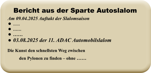 Die Kunst den schnellsten Weg zwischen den Pylonen zu finden – ohne ……   Am 09.04.2025 Auftakt der Slalomsaison   •	…… •	…… •	…… •	03.08.2025 der 11. ADAC Automobilslalom Bericht aus der Sparte Autoslalom