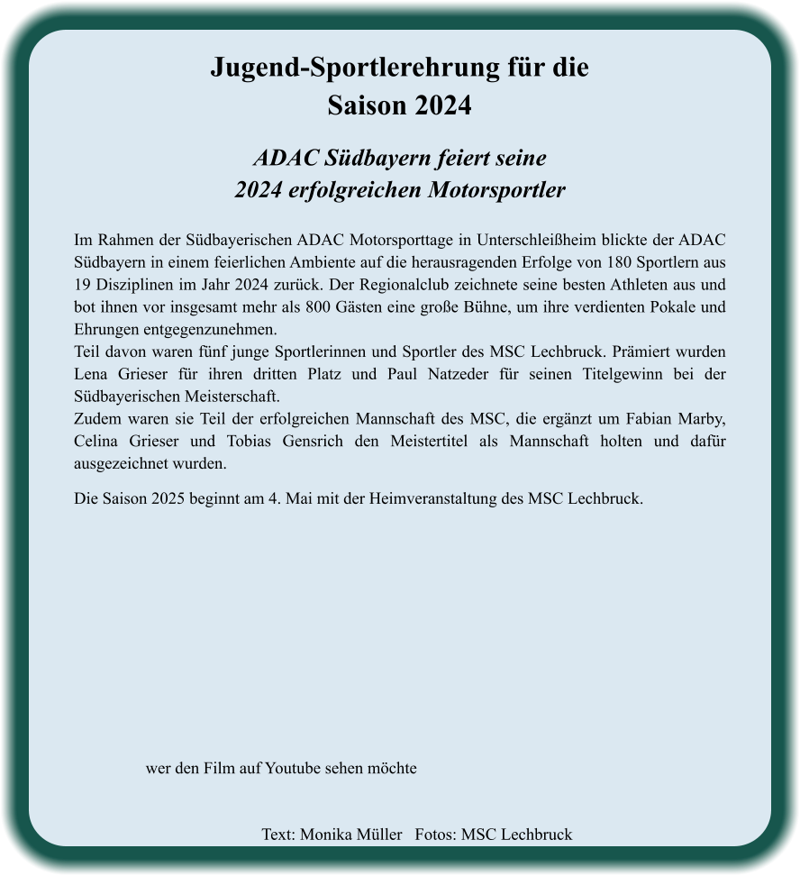 ADAC Südbayern feiert seine2024 erfolgreichen Motorsportler  Im Rahmen der Südbayerischen ADAC Motorsporttage in Unterschleißheim blickte der ADAC Südbayern in einem feierlichen Ambiente auf die herausragenden Erfolge von 180 Sportlern aus 19 Disziplinen im Jahr 2024 zurück. Der Regionalclub zeichnete seine besten Athleten aus und bot ihnen vor insgesamt mehr als 800 Gästen eine große Bühne, um ihre verdienten Pokale und Ehrungen entgegenzunehmen. Teil davon waren fünf junge Sportlerinnen und Sportler des MSC Lechbruck. Prämiert wurden Lena Grieser für ihren dritten Platz und Paul Natzeder für seinen Titelgewinn bei der Südbayerischen Meisterschaft. Zudem waren sie Teil der erfolgreichen Mannschaft des MSC, die ergänzt um Fabian Marby, Celina Grieser und Tobias Gensrich den Meistertitel als Mannschaft holten und dafür ausgezeichnet wurden.   Die Saison 2025 beginnt am 4. Mai mit der Heimveranstaltung des MSC Lechbruck.    Jugend-Sportlerehrung für die Saison 2024 wer den Film auf Youtube sehen möchte Text: Monika Müller   Fotos: MSC Lechbruck