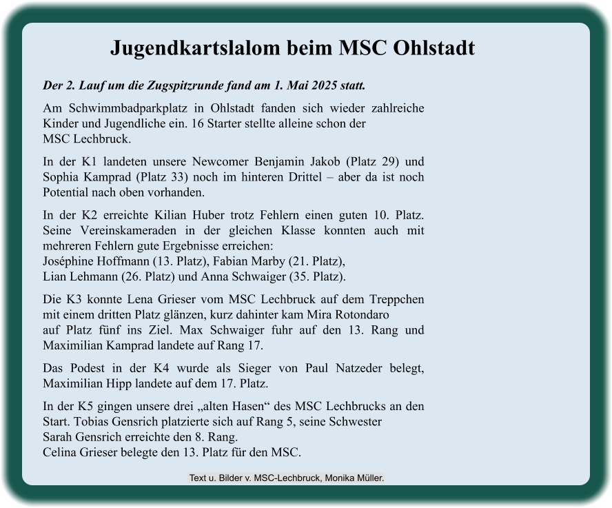 Der 2. Lauf um die Zugspitzrunde fand am 1. Mai 2025 statt. Am Schwimmbadparkplatz in Ohlstadt fanden sich wieder zahlreiche Kinder und Jugendliche ein. 16 Starter stellte alleine schon der MSC Lechbruck. In der K1 landeten unsere Newcomer Benjamin Jakob (Platz 29) und Sophia Kamprad (Platz 33) noch im hinteren Drittel – aber da ist noch Potential nach oben vorhanden. In der K2 erreichte Kilian Huber trotz Fehlern einen guten 10. Platz. Seine Vereinskameraden in der gleichen Klasse konnten auch mit mehreren Fehlern gute Ergebnisse erreichen:Joséphine Hoffmann (13. Platz), Fabian Marby (21. Platz),Lian Lehmann (26. Platz) und Anna Schwaiger (35. Platz). Die K3 konnte Lena Grieser vom MSC Lechbruck auf dem Treppchen mit einem dritten Platz glänzen, kurz dahinter kam Mira Rotondaroauf Platz fünf ins Ziel. Max Schwaiger fuhr auf den 13. Rang und Maximilian Kamprad landete auf Rang 17. Das Podest in der K4 wurde als Sieger von Paul Natzeder belegt, Maximilian Hipp landete auf dem 17. Platz. In der K5 gingen unsere drei „alten Hasen“ des MSC Lechbrucks an den Start. Tobias Gensrich platzierte sich auf Rang 5, seine SchwesterSarah Gensrich erreichte den 8. Rang.Celina Grieser belegte den 13. Platz für den MSC. Jugendkartslalom beim MSC Ohlstadt  Text u. Bilder v. MSC-Lechbruck, Monika Müller.