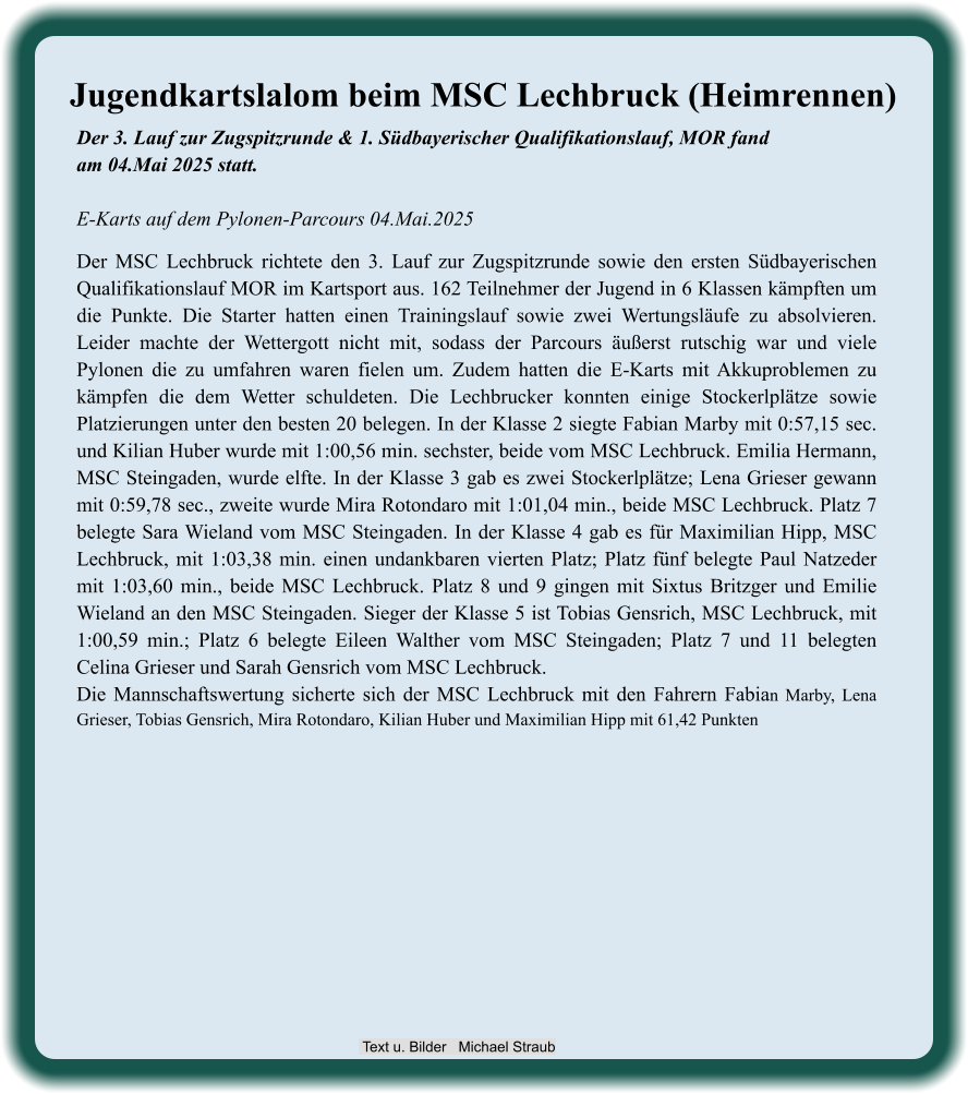 Der 3. Lauf zur Zugspitzrunde & 1. Südbayerischer Qualifikationslauf, MOR fandam 04.Mai 2025 statt.E-Karts auf dem Pylonen-Parcours 04.Mai.2025 Der MSC Lechbruck richtete den 3. Lauf zur Zugspitzrunde sowie den ersten Südbayerischen Qualifikationslauf MOR im Kartsport aus. 162 Teilnehmer der Jugend in 6 Klassen kämpften um die Punkte. Die Starter hatten einen Trainingslauf sowie zwei Wertungsläufe zu absolvieren. Leider machte der Wettergott nicht mit, sodass der Parcours äußerst rutschig war und viele Pylonen die zu umfahren waren fielen um. Zudem hatten die E-Karts mit Akkuproblemen zu kämpfen die dem Wetter schuldeten. Die Lechbrucker konnten einige Stockerlplätze sowie Platzierungen unter den besten 20 belegen. In der Klasse 2 siegte Fabian Marby mit 0:57,15 sec. und Kilian Huber wurde mit 1:00,56 min. sechster, beide vom MSC Lechbruck. Emilia Hermann, MSC Steingaden, wurde elfte. In der Klasse 3 gab es zwei Stockerlplätze; Lena Grieser gewann mit 0:59,78 sec., zweite wurde Mira Rotondaro mit 1:01,04 min., beide MSC Lechbruck. Platz 7 belegte Sara Wieland vom MSC Steingaden. In der Klasse 4 gab es für Maximilian Hipp, MSC Lechbruck, mit 1:03,38 min. einen undankbaren vierten Platz; Platz fünf belegte Paul Natzeder mit 1:03,60 min., beide MSC Lechbruck. Platz 8 und 9 gingen mit Sixtus Britzger und Emilie Wieland an den MSC Steingaden. Sieger der Klasse 5 ist Tobias Gensrich, MSC Lechbruck, mit 1:00,59 min.; Platz 6 belegte Eileen Walther vom MSC Steingaden; Platz 7 und 11 belegten Celina Grieser und Sarah Gensrich vom MSC Lechbruck. Die Mannschaftswertung sicherte sich der MSC Lechbruck mit den Fahrern Fabian Marby, Lena Grieser, Tobias Gensrich, Mira Rotondaro, Kilian Huber und Maximilian Hipp mit 61,42 Punkten Jugendkartslalom beim MSC Lechbruck (Heimrennen)  Text u. Bilder   Michael Straub