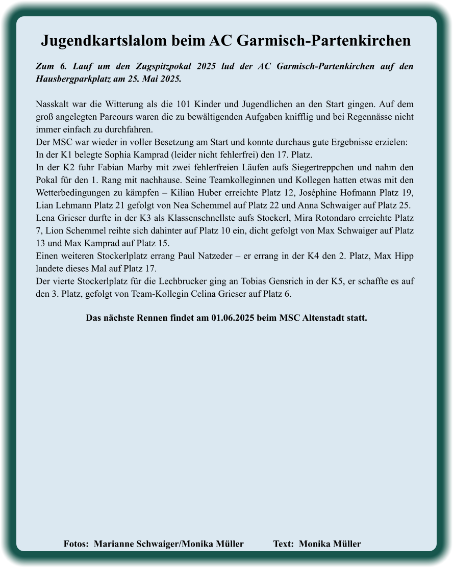 Fotos:  Marianne Schwaiger/Monika Müller   		Text:  Monika Müller               Das nächste Rennen findet am 01.06.2025 beim MSC Altenstadt statt. Zum 6. Lauf um den Zugspitzpokal 2025 lud der AC Garmisch-Partenkirchen auf den Hausbergparkplatz am 25. Mai 2025. Nasskalt war die Witterung als die 101 Kinder und Jugendlichen an den Start gingen. Auf dem groß angelegten Parcours waren die zu bewältigenden Aufgaben knifflig und bei Regennässe nicht immer einfach zu durchfahren. Der MSC war wieder in voller Besetzung am Start und konnte durchaus gute Ergebnisse erzielen:  In der K1 belegte Sophia Kamprad (leider nicht fehlerfrei) den 17. Platz.  In der K2 fuhr Fabian Marby mit zwei fehlerfreien Läufen aufs Siegertreppchen und nahm den Pokal für den 1. Rang mit nachhause. Seine Teamkolleginnen und Kollegen hatten etwas mit den Wetterbedingungen zu kämpfen – Kilian Huber erreichte Platz 12, Joséphine Hofmann Platz 19, Lian Lehmann Platz 21 gefolgt von Nea Schemmel auf Platz 22 und Anna Schwaiger auf Platz 25. Lena Grieser durfte in der K3 als Klassenschnellste aufs Stockerl, Mira Rotondaro erreichte Platz 7, Lion Schemmel reihte sich dahinter auf Platz 10 ein, dicht gefolgt von Max Schwaiger auf Platz 13 und Max Kamprad auf Platz 15. Einen weiteren Stockerlplatz errang Paul Natzeder – er errang in der K4 den 2. Platz, Max Hipp landete dieses Mal auf Platz 17.  Der vierte Stockerlplatz für die Lechbrucker ging an Tobias Gensrich in der K5, er schaffte es auf den 3. Platz, gefolgt von Team-Kollegin Celina Grieser auf Platz 6. Jugendkartslalom beim AC Garmisch-Partenkirchen