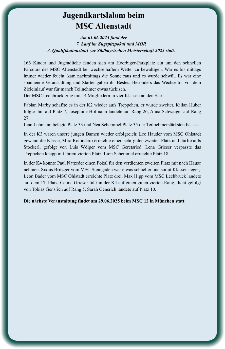 Die nächste Veranstaltung findet am 29.06.2025 beim MSC 12 in München statt. 166 Kinder und Jugendliche fanden sich am Hoerbiger-Parkplatz ein um den schnellen Parcours des MSC Altenstadt bei wechselhaftem Wetter zu bewältigen. War es bis mittags immer wieder feucht, kam nachmittags die Sonne raus und es wurde schwül. Es war eine spannende Veranstaltung und Starter gaben ihr Bestes. Besonders das Wechseltor vor dem Zieleinlauf war für manch Teilnehmer etwas tückisch. Der MSC Lechbruck ging mit 14 Mitgliedern in vier Klassen an den Start.   Fabian Marby schaffte es in der K2 wieder aufs Treppchen, er wurde zweiter, Kilian Huber folgte ihm auf Platz 7, Joséphine Hofmann landete auf Rang 26, Anna Schwaiger auf Rang 27, Lian Lehmann belegte Platz 33 und Nea Schemmel Platz 35 der Teilnehmerstärksten Klasse.  In der K3 waren unsere jungen Damen wieder erfolgreich: Leo Hauder vom MSC Ohlstadt gewann die Klasse, Mira Rotondaro erreichte einen sehr guten zweiten Platz und durfte aufs Stockerl, gefolgt von Luis Wölper vom MSC Geretsried. Lena Grieser verpasste das Treppchen knapp mit ihrem vierten Platz. Lion Schemmel erreichte Platz 18.  In der K4 konnte Paul Natzeder einen Pokal für den verdienten zweiten Platz mit nach Hause nehmen. Sixtus Britzger vom MSC Steingaden war etwas schneller und somit Klassensieger,  Leon Bader vom MSC Ohlstadt erreichte Platz drei. Max Hipp vom MSC Lechbruck landete auf dem 17. Platz. Celina Grieser fuhr in der K4 auf einen guten vierten Rang, dicht gefolgt von Tobias Gensrich auf Rang 5, Sarah Gensrich landete auf Platz 10.  Am 01.06.2025 fand der  7. Lauf im Zugspitzpokal und MOR  3. Qualifikationslauf zur Südbayrischen Meisterschaft 2025 statt. Jugendkartslalom beim MSC Altenstadt