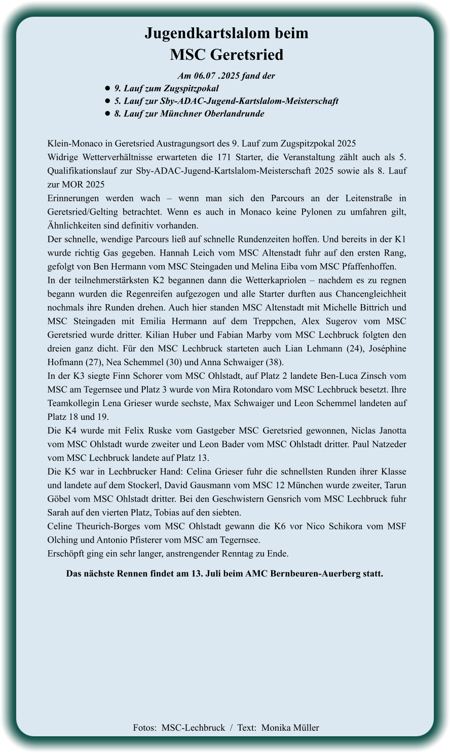 Das nächste Rennen findet am 13. Juli beim AMC Bernbeuren-Auerberg statt. Klein-Monaco in Geretsried Austragungsort des 9. Lauf zum Zugspitzpokal 2025 Widrige Wetterverhältnisse erwarteten die 171 Starter, die Veranstaltung zählt auch als 5. Qualifikationslauf zur Sby-ADAC-Jugend-Kartslalom-Meisterschaft 2025 sowie als 8. Lauf zur MOR 2025 Erinnerungen werden wach – wenn man sich den Parcours an der Leitenstraße in Geretsried/Gelting betrachtet. Wenn es auch in Monaco keine Pylonen zu umfahren gilt, Ähnlichkeiten sind definitiv vorhanden. Der schnelle, wendige Parcours ließ auf schnelle Rundenzeiten hoffen. Und bereits in der K1 wurde richtig Gas gegeben. Hannah Leich vom MSC Altenstadt fuhr auf den ersten Rang, gefolgt von Ben Hermann vom MSC Steingaden und Melina Eiba vom MSC Pfaffenhoffen. In der teilnehmerstärksten K2 begannen dann die Wetterkapriolen – nachdem es zu regnen begann wurden die Regenreifen aufgezogen und alle Starter durften aus Chancengleichheit nochmals ihre Runden drehen. Auch hier standen MSC Altenstadt mit Michelle Bittrich und MSC Steingaden mit Emilia Hermann auf dem Treppchen, Alex Sugerov vom MSC Geretsried wurde dritter. Kilian Huber und Fabian Marby vom MSC Lechbruck folgten den dreien ganz dicht. Für den MSC Lechbruck starteten auch Lian Lehmann (24), Joséphine Hofmann (27), Nea Schemmel (30) und Anna Schwaiger (38). In der K3 siegte Finn Schorer vom MSC Ohlstadt, auf Platz 2 landete Ben-Luca Zinsch vom MSC am Tegernsee und Platz 3 wurde von Mira Rotondaro vom MSC Lechbruck besetzt. Ihre Teamkollegin Lena Grieser wurde sechste, Max Schwaiger und Leon Schemmel landeten auf Platz 18 und 19. Die K4 wurde mit Felix Ruske vom Gastgeber MSC Geretsried gewonnen, Niclas Janotta vom MSC Ohlstadt wurde zweiter und Leon Bader vom MSC Ohlstadt dritter. Paul Natzeder vom MSC Lechbruck landete auf Platz 13. Die K5 war in Lechbrucker Hand: Celina Grieser fuhr die schnellsten Runden ihrer Klasse und landete auf dem Stockerl, David Gausmann vom MSC 12 München wurde zweiter, Tarun Göbel vom MSC Ohlstadt dritter. Bei den Geschwistern Gensrich vom MSC Lechbruck fuhr Sarah auf den vierten Platz, Tobias auf den siebten. Celine Theurich-Borges vom MSC Ohlstadt gewann die K6 vor Nico Schikora vom MSF Olching und Antonio Pfisterer vom MSC am Tegernsee. Erschöpft ging ein sehr langer, anstrengender Renntag zu Ende.    Am 06.07	 .2025 fand der •	9. Lauf zum Zugspitzpokal •	5. Lauf zur Sby-ADAC-Jugend-Kartslalom-Meisterschaft  •	8. Lauf zur Münchner Oberlandrunde Jugendkartslalom beimMSC Geretsried  Fotos:  MSC-Lechbruck  /  Text:  Monika Müller