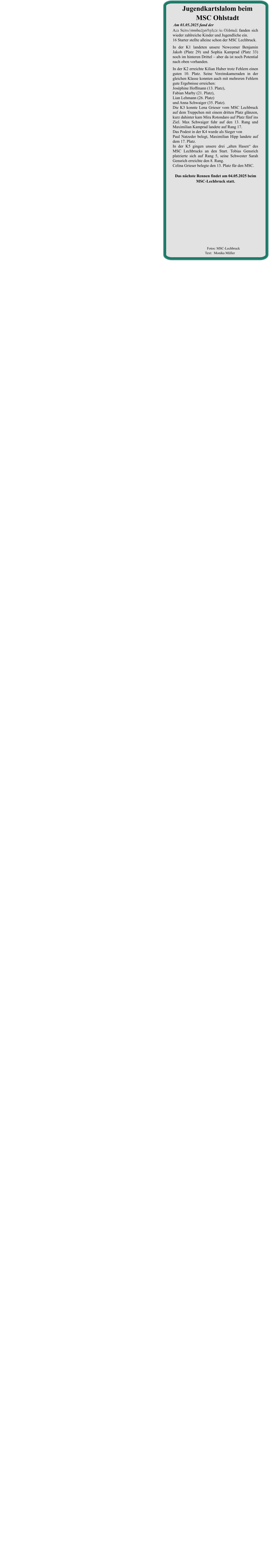 Das nächste Rennen findet am 04.05.2025 beim  MSC-Lechbruck statt. Am Schwimmbadparkplatz in Ohlstadt fanden sich wieder zahlreiche Kinder und Jugendliche ein. 16 Starter stellte alleine schon der MSC Lechbruck. In der K1 landeten unsere Newcomer Benjamin Jakob (Platz 29) und Sophia Kamprad (Platz 33) noch im hinteren Drittel – aber da ist noch Potential nach oben vorhanden. In der K2 erreichte Kilian Huber trotz Fehlern einen guten 10. Platz. Seine Vereinskameraden in der gleichen Klasse konnten auch mit mehreren Fehlern gute Ergebnisse erreichen:Joséphine Hoffmann (13. Platz),Fabian Marby (21. Platz),Lian Lehmann (26. Platz)und Anna Schwaiger (35. Platz).Die K3 konnte Lena Grieser vom MSC Lechbruck auf dem Treppchen mit einem dritten Platz glänzen, kurz dahinter kam Mira Rotondaro auf Platz fünf ins Ziel. Max Schwaiger fuhr auf den 13. Rang und Maximilian Kamprad landete auf Rang 17.Das Podest in der K4 wurde als Sieger von Paul Natzeder belegt, Maximilian Hipp landete auf dem 17. Platz.In der K5 gingen unsere drei „alten Hasen“ des MSC Lechbrucks an den Start. Tobias Gensrich platzierte sich auf Rang 5, seine Schwester Sarah Gensrich erreichte den 8. Rang.Celina Grieser belegte den 13. Platz für den MSC. Am 01.05.2025 fand der •	2. Lauf um die Zugspitzrunde statt. Jugendkartslalom beim MSC Ohlstadt          Fotos: MSC-Lechbruck  Text:  Monika Müller