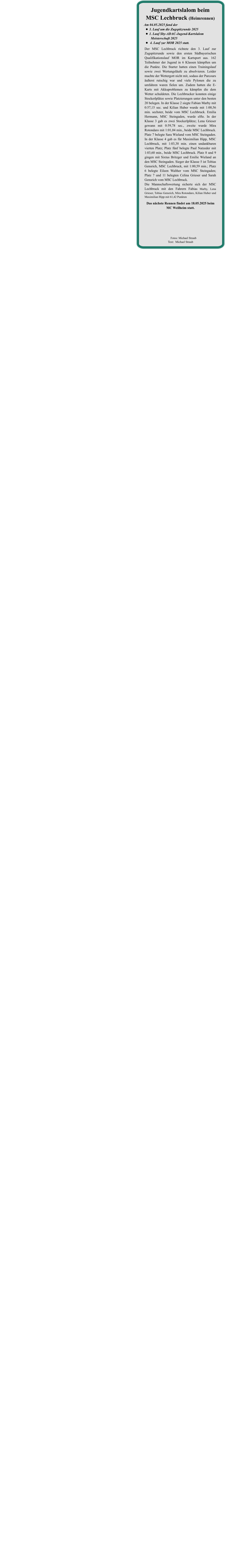 Das nächste Rennen findet am 18.05.2025 beim  MC Weilheim statt. Der MSC Lechbruck richtete den 3. Lauf zur Zugspitzrunde sowie den ersten Südbayerischen Qualifikationslauf MOR im Kartsport aus. 162 Teilnehmer der Jugend in 6 Klassen kämpften um die Punkte. Die Starter hatten einen Trainingslauf sowie zwei Wertungsläufe zu absolvieren. Leider machte der Wettergott nicht mit, sodass der Parcours äußerst rutschig war und viele Pylonen die zu umfahren waren fielen um. Zudem hatten die E-Karts mit Akkuproblemen zu kämpfen die dem Wetter schuldeten. Die Lechbrucker konnten einige Stockerlplätze sowie Platzierungen unter den besten 20 belegen. In der Klasse 2 siegte Fabian Marby mit 0:57,15 sec. und Kilian Huber wurde mit 1:00,56 min. sechster, beide vom MSC Lechbruck. Emilia Hermann, MSC Steingaden, wurde elfte. In der Klasse 3 gab es zwei Stockerlplätze; Lena Grieser gewann mit 0:59,78 sec., zweite wurde Mira Rotondaro mit 1:01,04 min., beide MSC Lechbruck. Platz 7 belegte Sara Wieland vom MSC Steingaden. In der Klasse 4 gab es für Maximilian Hipp, MSC Lechbruck, mit 1:03,38 min. einen undankbaren vierten Platz; Platz fünf belegte Paul Natzeder mit 1:03,60 min., beide MSC Lechbruck. Platz 8 und 9 gingen mit Sixtus Britzger und Emilie Wieland an den MSC Steingaden. Sieger der Klasse 5 ist Tobias Gensrich, MSC Lechbruck, mit 1:00,59 min.; Platz 6 belegte Eileen Walther vom MSC Steingaden; Platz 7 und 11 belegten Celina Grieser und Sarah Gensrich vom MSC Lechbruck. Die Mannschaftswertung sicherte sich der MSC Lechbruck mit den Fahrern Fabian Marby, Lena Grieser, Tobias Gensrich, Mira Rotondaro, Kilian Huber und Maximilian Hipp mit 61,42 Punkten Am 04.05.2025 fand der •	3. Lauf um die Zugspitzrunde 2025 •	1. Lauf Sby-ADAC-Jugend-Kartslalom	Meisterschaft 2025 •	 4. Lauf zur MOR 2025 statt. Jugendkartslalom beim MSC Lechbruck (Heimrennen)          Fotos: Michael Straub  Text:  Michael Straub
