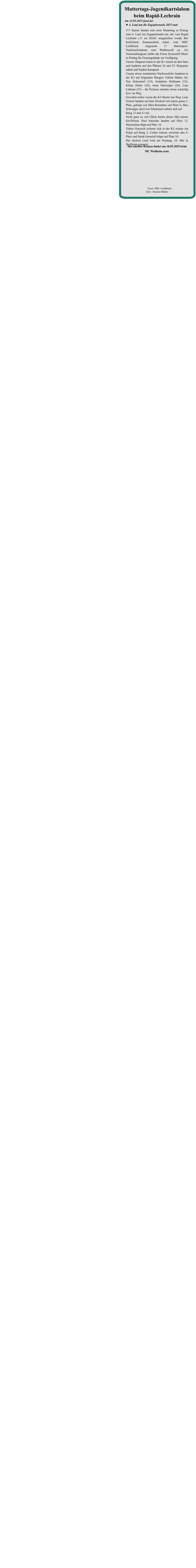 Das nächste Rennen findet am 18.05.2025 beim  MC Weilheim statt. 117 Starter fanden sich trotz Muttertag in Peiting zum 4. Lauf zur Zugspitzrunde ein, der vom Rapid Lechrain e.V. im ADAC ausgerichtet wurde. Bei herrlichem Sonnenschein traten vom MSC Lechbruck insgesamt 17 Motorsport-Nachwuchstalente zum Wettbewerb an. Als Veranstaltungsort stellte die Firma Systemlift Maier in Peiting Ihr Firmengelände zur Verfügung.  Unsere Jüngsten traten in der K1 erneut an den Start und landeten auf den Plätzen 24 und 25: Benjamin Jakob und Sophia Kamprad. Unsere etwas routinierten Nachwuchsler landeten in der K2 auf folgenden Rängen: Fabian Marby (8), Nea Schemmel (13), Joséphine Hofmann (15), Kilian Huber (16), Anna Schwaiger (26), Lian Lehman (33) – die Pylonen standen etwas wackelig bzw. im Weg   Gewohnt sicher waren die K3-Starter am Weg: Lena Grieser landete auf dem Stockerl mit einem guten 3. Platz, gefolgt von Mira Rotondaro auf Platz 6, Max Schwaiger und Lion Schemmel reihten sich aufRang 12 und 13 ein. Nicht ganz so viel Glück hatten dieses Mal unsere K4-Piloten, Paul Natzeder landete auf Platz 13, Maximilian Hipp auf Platz 16. Tobias Gensrich sicherte sich in der K5 wieder ein Pokal auf Rang 2, Celina Grieser erreichte den 9. Platz und Sarah Gensrich folgte auf Platz 10. Der nächste Lauf wird am Sonntag, 18. Mai in Weilheim gestartet.   Am 11.05.2025 fand der •	4. Lauf um die Zugspitzrunde 2025 statt Muttertags-Jugendkartslalom beim Rapid-Lechrain          Fotos: MSC-Lechbruck Text:  Monika Müller