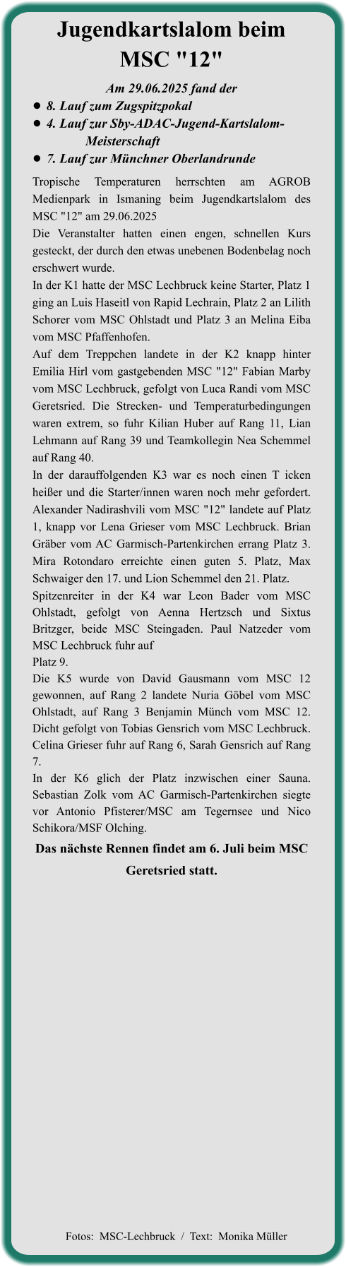 Das nächste Rennen findet am 6. Juli beim MSC Geretsried statt. Tropische Temperaturen herrschten am AGROB Medienpark in Ismaning beim Jugendkartslalom des MSC "12" am 29.06.2025 Die Veranstalter hatten einen engen, schnellen Kurs gesteckt, der durch den etwas unebenen Bodenbelag noch erschwert wurde. In der K1 hatte der MSC Lechbruck keine Starter, Platz 1 ging an Luis Haseitl von Rapid Lechrain, Platz 2 an Lilith Schorer vom MSC Ohlstadt und Platz 3 an Melina Eiba vom MSC Pfaffenhofen. Auf dem Treppchen landete in der K2 knapp hinter Emilia Hirl vom gastgebenden MSC "12" Fabian Marby vom MSC Lechbruck, gefolgt von Luca Randi vom MSC Geretsried. Die Strecken- und Temperaturbedingungen waren extrem, so fuhr Kilian Huber auf Rang 11, Lian Lehmann auf Rang 39 und Teamkollegin Nea Schemmel auf Rang 40. In der darauffolgenden K3 war es noch einen T icken heißer und die Starter/innen waren noch mehr gefordert. Alexander Nadirashvili vom MSC "12" landete auf Platz 1, knapp vor Lena Grieser vom MSC Lechbruck. Brian Gräber vom AC Garmisch-Partenkirchen errang Platz 3. Mira Rotondaro erreichte einen guten 5. Platz, Max Schwaiger den 17. und Lion Schemmel den 21. Platz. Spitzenreiter in der K4 war Leon Bader vom MSC Ohlstadt, gefolgt von Aenna Hertzsch und Sixtus Britzger, beide MSC Steingaden. Paul Natzeder vom MSC Lechbruck fuhr auf Platz 9. Die K5 wurde von David Gausmann vom MSC 12 gewonnen, auf Rang 2 landete Nuria Göbel vom MSC Ohlstadt, auf Rang 3 Benjamin Münch vom MSC 12. Dicht gefolgt von Tobias Gensrich vom MSC Lechbruck. Celina Grieser fuhr auf Rang 6, Sarah Gensrich auf Rang 7. In der K6 glich der Platz inzwischen einer Sauna. Sebastian Zolk vom AC Garmisch-Partenkirchen siegte vor Antonio Pfisterer/MSC am Tegernsee und Nico Schikora/MSF Olching.  Am 29.06.2025 fand der •	8. Lauf zum Zugspitzpokal •	4. Lauf zur Sby-ADAC-Jugend-Kartslalom-       		  Meisterschaft  •	7. Lauf zur Münchner Oberlandrunde Jugendkartslalom beim MSC "12"   Fotos:  MSC-Lechbruck  /  Text:  Monika Müller