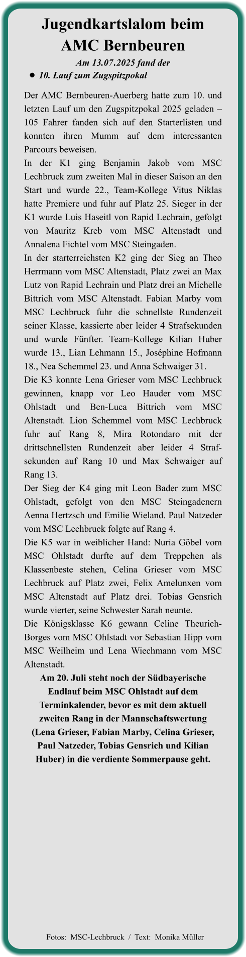 Der AMC Bernbeuren-Auerberg hatte zum 10. und letzten Lauf um den Zugspitzpokal 2025 geladen – 105 Fahrer fanden sich auf den Starterlisten und konnten ihren Mumm auf dem interessanten Parcours beweisen. In der K1 ging Benjamin Jakob vom MSC Lechbruck zum zweiten Mal in dieser Saison an den Start und wurde 22., Team-Kollege Vitus Niklas hatte Premiere und fuhr auf Platz 25. Sieger in der K1 wurde Luis Haseitl von Rapid Lechrain, gefolgt von Mauritz Kreb vom MSC Altenstadt und Annalena Fichtel vom MSC Steingaden. In der starterreichsten K2 ging der Sieg an Theo Herrmann vom MSC Altenstadt, Platz zwei an Max Lutz von Rapid Lechrain und Platz drei an Michelle Bittrich vom MSC Altenstadt. Fabian Marby vom MSC Lechbruck fuhr die schnellste Rundenzeit seiner Klasse, kassierte aber leider 4 Strafsekunden und wurde Fünfter. Team-Kollege Kilian Huber wurde 13., Lian Lehmann 15., Joséphine Hofmann 18., Nea Schemmel 23. und Anna Schwaiger 31. Die K3 konnte Lena Grieser vom MSC Lechbruck gewinnen, knapp vor Leo Hauder vom MSC Ohlstadt und Ben-Luca Bittrich vom MSC Altenstadt. Lion Schemmel vom MSC Lechbruck fuhr auf Rang 8, Mira Rotondaro mit der drittschnellsten Rundenzeit aber leider 4 Straf-sekunden auf Rang 10 und Max Schwaiger auf Rang 13. Der Sieg der K4 ging mit Leon Bader zum MSC Ohlstadt, gefolgt von den MSC Steingadenern Aenna Hertzsch und Emilie Wieland. Paul Natzeder vom MSC Lechbruck folgte auf Rang 4. Die K5 war in weiblicher Hand: Nuria Göbel vom MSC Ohlstadt durfte auf dem Treppchen als Klassenbeste stehen, Celina Grieser vom MSC Lechbruck auf Platz zwei, Felix Amelunxen vom MSC Altenstadt auf Platz drei. Tobias Gensrich wurde vierter, seine Schwester Sarah neunte. Die Königsklasse K6 gewann Celine Theurich-Borges vom MSC Ohlstadt vor Sebastian Hipp vom MSC Weilheim und Lena Wiechmann vom MSC Altenstadt. Am 20. Juli steht noch der Südbayerische Endlauf beim MSC Ohlstadt auf dem Terminkalender, bevor es mit dem aktuell zweiten Rang in der Mannschaftswertung  (Lena Grieser, Fabian Marby, Celina Grieser, Paul Natzeder, Tobias Gensrich und Kilian Huber) in die verdiente Sommerpause geht.     Am 13.07	.2025 fand der •	10. Lauf zum Zugspitzpokal Jugendkartslalom beimAMC Bernbeuren   Fotos:  MSC-Lechbruck  /  Text:  Monika Müller