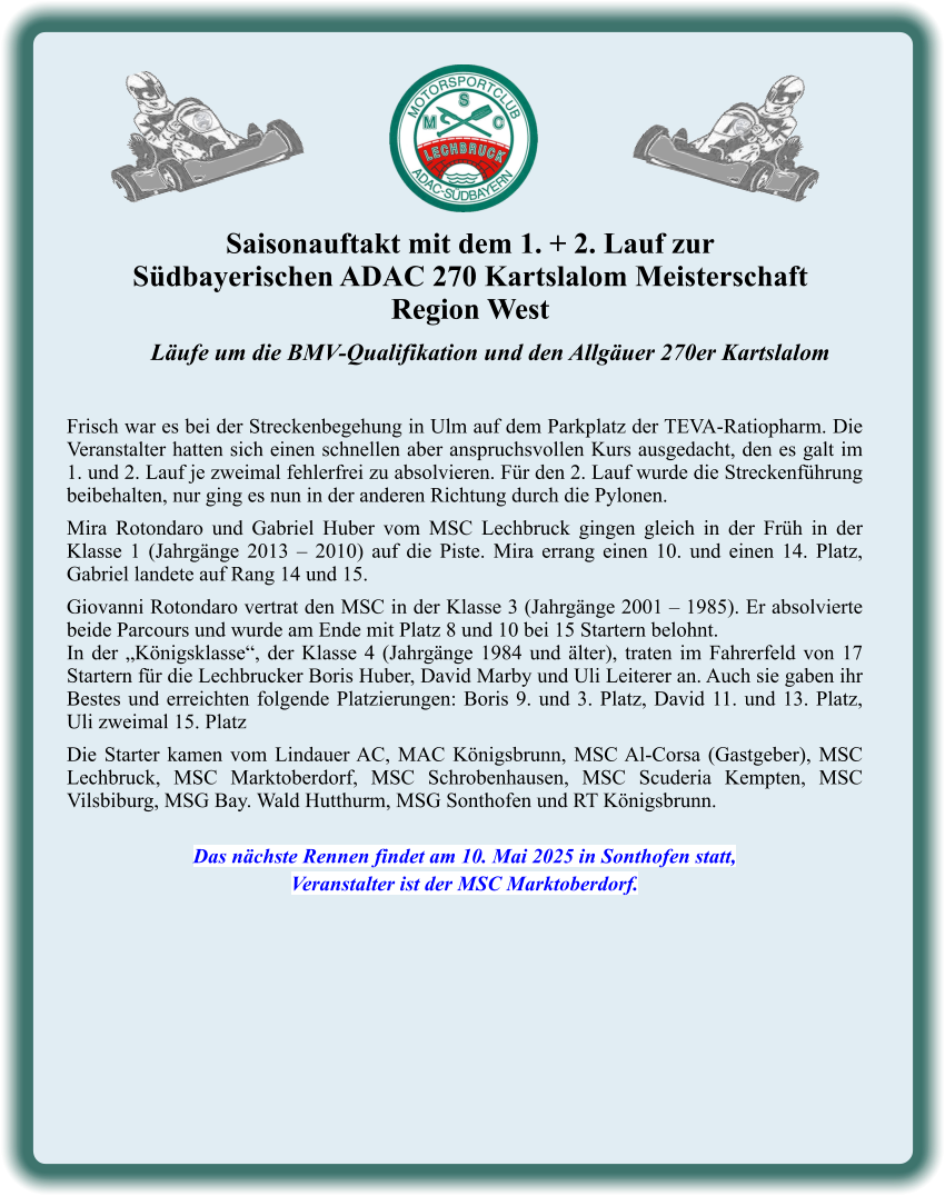 Läufe um die BMV-Qualifikation und den Allgäuer 270er Kartslalom   Frisch war es bei der Streckenbegehung in Ulm auf dem Parkplatz der TEVA-Ratiopharm. Die Veranstalter hatten sich einen schnellen aber anspruchsvollen Kurs ausgedacht, den es galt im 1. und 2. Lauf je zweimal fehlerfrei zu absolvieren. Für den 2. Lauf wurde die Streckenführung beibehalten, nur ging es nun in der anderen Richtung durch die Pylonen.  Mira Rotondaro und Gabriel Huber vom MSC Lechbruck gingen gleich in der Früh in der Klasse 1 (Jahrgänge 2013 – 2010) auf die Piste. Mira errang einen 10. und einen 14. Platz, Gabriel landete auf Rang 14 und 15.  Giovanni Rotondaro vertrat den MSC in der Klasse 3 (Jahrgänge 2001 – 1985). Er absolvierte beide Parcours und wurde am Ende mit Platz 8 und 10 bei 15 Startern belohnt. In der „Königsklasse“, der Klasse 4 (Jahrgänge 1984 und älter), traten im Fahrerfeld von 17 Startern für die Lechbrucker Boris Huber, David Marby und Uli Leiterer an. Auch sie gaben ihr Bestes und erreichten folgende Platzierungen: Boris 9. und 3. Platz, David 11. und 13. Platz, Uli zweimal 15. Platz  Die Starter kamen vom Lindauer AC, MAC Königsbrunn, MSC Al-Corsa (Gastgeber), MSC Lechbruck, MSC Marktoberdorf, MSC Schrobenhausen, MSC Scuderia Kempten, MSC Vilsbiburg, MSG Bay. Wald Hutthurm, MSG Sonthofen und RT Königsbrunn.   Das nächste Rennen findet am 10. Mai 2025 in Sonthofen statt, Veranstalter ist der MSC Marktoberdorf. Saisonauftakt mit dem 1. + 2. Lauf zur  Südbayerischen ADAC 270 Kartslalom Meisterschaft Region West