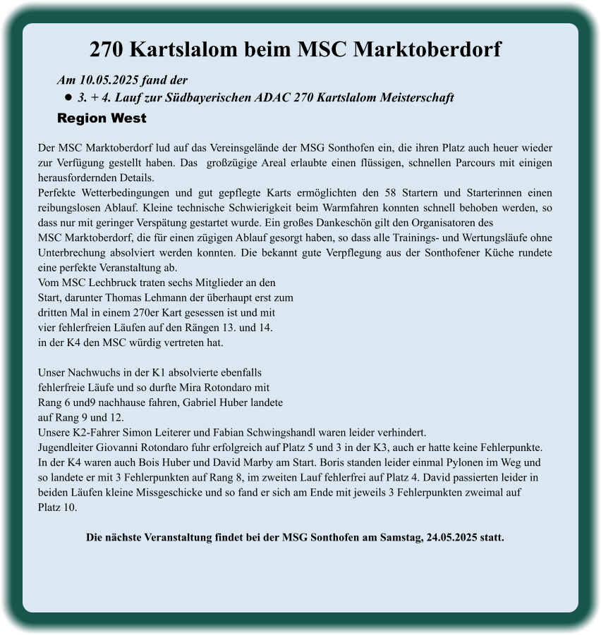 Am 10.05.2025 fand der  •	3. + 4. Lauf zur Südbayerischen ADAC 270 Kartslalom Meisterschaft Region West 270 Kartslalom beim MSC Marktoberdorf  Der MSC Marktoberdorf lud auf das Vereinsgelände der MSG Sonthofen ein, die ihren Platz auch heuer wieder zur Verfügung gestellt haben. Das  großzügige Areal erlaubte einen flüssigen, schnellen Parcours mit einigen herausfordernden Details.  Perfekte Wetterbedingungen und gut gepflegte Karts ermöglichten den 58 Startern und Starterinnen einen reibungslosen Ablauf. Kleine technische Schwierigkeit beim Warmfahren konnten schnell behoben werden, so dass nur mit geringer Verspätung gestartet wurde. Ein großes Dankeschön gilt den Organisatoren desMSC Marktoberdorf, die für einen zügigen Ablauf gesorgt haben, so dass alle Trainings- und Wertungsläufe ohne Unterbrechung absolviert werden konnten. Die bekannt gute Verpflegung aus der Sonthofener Küche rundete eine perfekte Veranstaltung ab.Vom MSC Lechbruck traten sechs Mitglieder an den Start, darunter Thomas Lehmann der überhaupt erst zumdritten Mal in einem 270er Kart gesessen ist und mitvier fehlerfreien Läufen auf den Rängen 13. und 14.in der K4 den MSC würdig vertreten hat.  Unser Nachwuchs in der K1 absolvierte ebenfallsfehlerfreie Läufe und so durfte Mira Rotondaro mit  Rang 6 und9 nachhause fahren, Gabriel Huber landeteauf Rang 9 und 12. Unsere K2-Fahrer Simon Leiterer und Fabian Schwingshandl waren leider verhindert. Jugendleiter Giovanni Rotondaro fuhr erfolgreich auf Platz 5 und 3 in der K3, auch er hatte keine Fehlerpunkte. In der K4 waren auch Bois Huber und David Marby am Start. Boris standen leider einmal Pylonen im Weg und  so landete er mit 3 Fehlerpunkten auf Rang 8, im zweiten Lauf fehlerfrei auf Platz 4. David passierten leider in  beiden Läufen kleine Missgeschicke und so fand er sich am Ende mit jeweils 3 Fehlerpunkten zweimal auf Platz 10. Die nächste Veranstaltung findet bei der MSG Sonthofen am Samstag, 24.05.2025 statt.