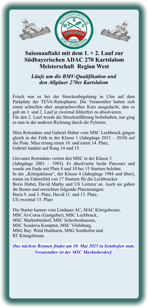 Läufe um die BMV-Qualifikation undden Allgäuer 270er Kartslalom  Frisch war es bei der Streckenbegehung in Ulm auf dem Parkplatz der TEVA-Ratiopharm. Die Veranstalter hatten sich einen schnellen aber anspruchsvollen Kurs ausgedacht, den es galt im 1. und 2. Lauf je zweimal fehlerfrei zu absolvieren. Für den 2. Lauf wurde die Streckenführung beibehalten, nur ging es nun in der anderen Richtung durch die Pylonen.  Mira Rotondaro und Gabriel Huber vom MSC Lechbruck gingen gleich in der Früh in der Klasse 1 (Jahrgänge 2013 – 2010) auf die Piste. Mira errang einen 10. und einen 14. Platz,  Gabriel landete auf Rang 14 und 15.  Giovanni Rotondaro vertrat den MSC in der Klasse 3  (Jahrgänge 2001 – 1985). Er absolvierte beide Parcours und wurde am Ende mit Platz 8 und 10 bei 15 Startern belohnt. In der „Königsklasse“, der Klasse 4 (Jahrgänge 1984 und älter), traten im Fahrerfeld von 17 Startern für die Lechbrucker  Boris Huber, David Marby und Uli Leiterer an. Auch sie gaben ihr Bestes und erreichten folgende Platzierungen:  Boris 9. und 3. Platz, David 11. und 13. Platz,  Uli zweimal 15. Platz  Die Starter kamen vom Lindauer AC, MAC Königsbrunn,  MSC Al-Corsa (Gastgeber), MSC Lechbruck,  MSC Marktoberdorf, MSC Schrobenhausen,  MSC Scuderia Kempten, MSC Vilsbiburg,  MSG Bay. Wald Hutthurm, MSG Sonthofen und  RT Königsbrunn.  Das nächste Rennen findet am 10. Mai 2025 in Sonthofen statt, Veranstalter ist der MSC Marktoberdorf. Saisonauftakt mit dem 1. + 2. Lauf zur  Südbayerischen ADAC 270 KartslalomMeisterschaft  Region West