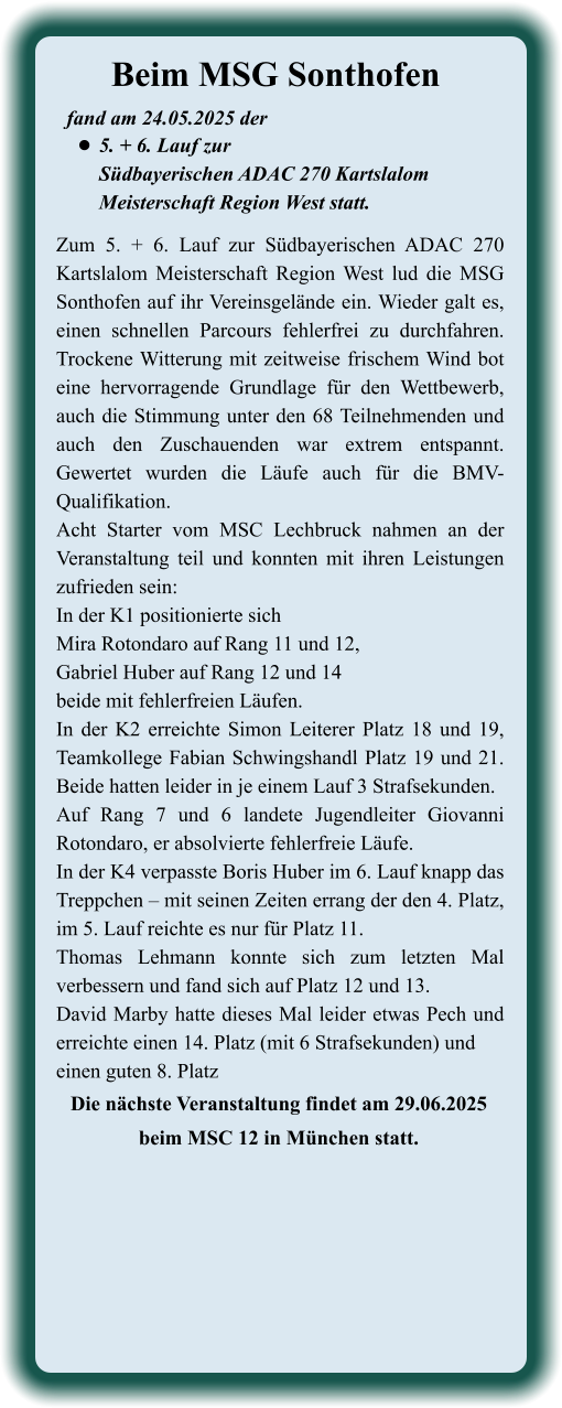 Die nächste Veranstaltung findet am 29.06.2025beim MSC 12 in München statt. Zum 5. + 6. Lauf zur Südbayerischen ADAC 270 Kartslalom Meisterschaft Region West lud die MSG Sonthofen auf ihr Vereinsgelände ein. Wieder galt es, einen schnellen Parcours fehlerfrei zu durchfahren. Trockene Witterung mit zeitweise frischem Wind bot eine hervorragende Grundlage für den Wettbewerb, auch die Stimmung unter den 68 Teilnehmenden und auch den Zuschauenden war extrem entspannt. Gewertet wurden die Läufe auch für die BMV-Qualifikation. Acht Starter vom MSC Lechbruck nahmen an der Veranstaltung teil und konnten mit ihren Leistungen zufrieden sein: In der K1 positionierte sichMira Rotondaro auf Rang 11 und 12, Gabriel Huber auf Rang 12 und 14beide mit fehlerfreien Läufen.In der K2 erreichte Simon Leiterer Platz 18 und 19, Teamkollege Fabian Schwingshandl Platz 19 und 21. Beide hatten leider in je einem Lauf 3 Strafsekunden. Auf Rang 7 und 6 landete Jugendleiter Giovanni Rotondaro, er absolvierte fehlerfreie Läufe. In der K4 verpasste Boris Huber im 6. Lauf knapp das Treppchen – mit seinen Zeiten errang der den 4. Platz, im 5. Lauf reichte es nur für Platz 11.Thomas Lehmann konnte sich zum letzten Mal verbessern und fand sich auf Platz 12 und 13.David Marby hatte dieses Mal leider etwas Pech und erreichte einen 14. Platz (mit 6 Strafsekunden) und einen guten 8. Platz  fand am 24.05.2025 der  •	5. + 6. Lauf zurSüdbayerischen ADAC 270 KartslalomMeisterschaft Region West statt. Beim MSG Sonthofen