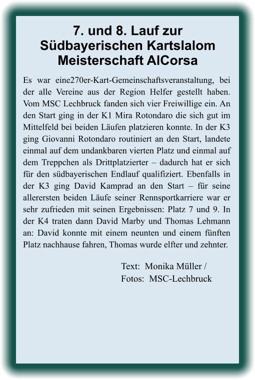 Text:  Monika Müller / Fotos:  MSC-Lechbruck Es war eine270er-Kart-Gemeinschaftsveranstaltung, bei der alle Vereine aus der Region Helfer gestellt haben. Vom MSC Lechbruck fanden sich vier Freiwillige ein. An den Start ging in der K1 Mira Rotondaro die sich gut im Mittelfeld bei beiden Läufen platzieren konnte. In der K3 ging Giovanni Rotondaro routiniert an den Start, landete einmal auf dem undankbaren vierten Platz und einmal auf dem Treppchen als Drittplatzierter – dadurch hat er sich für den südbayerischen Endlauf qualifiziert. Ebenfalls in der K3 ging David Kamprad an den Start – für seine allerersten beiden Läufe seiner Rennsportkarriere war er sehr zufrieden mit seinen Ergebnissen: Platz 7 und 9. In der K4 traten dann David Marby und Thomas Lehmann an: David konnte mit einem neunten und einem fünften Platz nachhause fahren, Thomas wurde elfter und zehnter. 7. und 8. Lauf zurSüdbayerischen KartslalomMeisterschaft AlCorsa