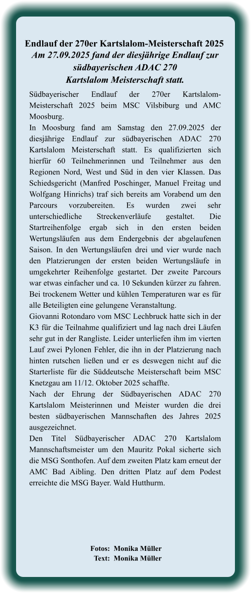 Fotos:  Monika Müller   Text:  Monika Müller  Südbayerischer Endlauf der 270er Kartslalom-Meisterschaft 2025 beim MSC Vilsbiburg und AMC Moosburg. In Moosburg fand am Samstag den 27.09.2025 der diesjährige Endlauf zur südbayerischen ADAC 270 Kartslalom Meisterschaft statt. Es qualifizierten sich hierfür 60 Teilnehmerinnen und Teilnehmer aus den Regionen Nord, West und Süd in den vier Klassen. Das Schiedsgericht (Manfred Poschinger, Manuel Freitag und Wolfgang Hinrichs) traf sich bereits am Vorabend um den Parcours vorzubereiten. Es wurden zwei sehr unterschiedliche Streckenverläufe gestaltet. Die Startreihenfolge ergab sich in den ersten beiden Wertungsläufen aus dem Endergebnis der abgelaufenen Saison. In den Wertungsläufen drei und vier wurde nach den Platzierungen der ersten beiden Wertungsläufe in umgekehrter Reihenfolge gestartet. Der zweite Parcours war etwas einfacher und ca. 10 Sekunden kürzer zu fahren. Bei trockenem Wetter und kühlen Temperaturen war es für alle Beteiligten eine gelungene Veranstaltung.  Giovanni Rotondaro vom MSC Lechbruck hatte sich in der K3 für die Teilnahme qualifiziert und lag nach drei Läufen sehr gut in der Rangliste. Leider unterliefen ihm im vierten Lauf zwei Pylonen Fehler, die ihn in der Platzierung nach hinten rutschen ließen und er es deswegen nicht auf die Starterliste für die Süddeutsche Meisterschaft beim MSC Knetzgau am 11/12. Oktober 2025 schaffte. Nach der Ehrung der Südbayerischen ADAC 270 Kartslalom Meisterinnen und Meister wurden die drei besten südbayerischen Mannschaften des Jahres 2025 ausgezeichnet. Den Titel Südbayerischer ADAC 270 Kartslalom Mannschaftsmeister um den Mauritz Pokal sicherte sich die MSG Sonthofen. Auf dem zweiten Platz kam erneut der AMC Bad Aibling. Den dritten Platz auf dem Podest erreichte die MSG Bayer. Wald Hutthurm.   Am 27.09.2025 fand der diesjährige Endlauf zursüdbayerischen ADAC 270 Kartslalom Meisterschaft statt. Endlauf der 270er Kartslalom-Meisterschaft 2025
