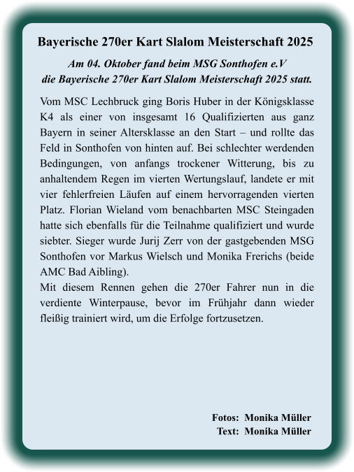 Fotos:  Monika Müller   Text:  Monika Müller             Vom MSC Lechbruck ging Boris Huber in der Königsklasse K4 als einer von insgesamt 16 Qualifizierten aus ganz Bayern in seiner Altersklasse an den Start – und rollte das Feld in Sonthofen von hinten auf. Bei schlechter werdenden Bedingungen, von anfangs trockener Witterung, bis zu anhaltendem Regen im vierten Wertungslauf, landete er mit vier fehlerfreien Läufen auf einem hervorragenden vierten Platz. Florian Wieland vom benachbarten MSC Steingaden hatte sich ebenfalls für die Teilnahme qualifiziert und wurde siebter. Sieger wurde Jurij Zerr von der gastgebenden MSG Sonthofen vor Markus Wielsch und Monika Frerichs (beide AMC Bad Aibling). Mit diesem Rennen gehen die 270er Fahrer nun in die verdiente Winterpause, bevor im Frühjahr dann wieder fleißig trainiert wird, um die Erfolge fortzusetzen.  Am 04. Oktober fand beim MSG Sonthofen e.Vdie Bayerische 270er Kart Slalom Meisterschaft 2025 statt.  Bayerische 270er Kart Slalom Meisterschaft 2025