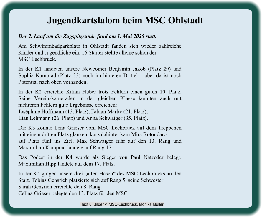 Der 2. Lauf um die Zugspitzrunde fand am 1. Mai 2025 statt. Am Schwimmbadparkplatz in Ohlstadt fanden sich wieder zahlreiche Kinder und Jugendliche ein. 16 Starter stellte alleine schon der MSC Lechbruck. In der K1 landeten unsere Newcomer Benjamin Jakob (Platz 29) und Sophia Kamprad (Platz 33) noch im hinteren Drittel – aber da ist noch Potential nach oben vorhanden. In der K2 erreichte Kilian Huber trotz Fehlern einen guten 10. Platz. Seine Vereinskameraden in der gleichen Klasse konnten auch mit mehreren Fehlern gute Ergebnisse erreichen:Joséphine Hoffmann (13. Platz), Fabian Marby (21. Platz),Lian Lehmann (26. Platz) und Anna Schwaiger (35. Platz). Die K3 konnte Lena Grieser vom MSC Lechbruck auf dem Treppchen mit einem dritten Platz glänzen, kurz dahinter kam Mira Rotondaroauf Platz fünf ins Ziel. Max Schwaiger fuhr auf den 13. Rang und Maximilian Kamprad landete auf Rang 17. Das Podest in der K4 wurde als Sieger von Paul Natzeder belegt, Maximilian Hipp landete auf dem 17. Platz. In der K5 gingen unsere drei „alten Hasen“ des MSC Lechbrucks an den Start. Tobias Gensrich platzierte sich auf Rang 5, seine SchwesterSarah Gensrich erreichte den 8. Rang.Celina Grieser belegte den 13. Platz für den MSC. Jugendkartslalom beim MSC Ohlstadt  Text u. Bilder v. MSC-Lechbruck, Monika Müller.