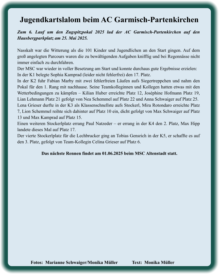 Fotos:  Marianne Schwaiger/Monika Müller   		Text:  Monika Müller               Das nächste Rennen findet am 01.06.2025 beim MSC Altenstadt statt. Zum 6. Lauf um den Zugspitzpokal 2025 lud der AC Garmisch-Partenkirchen auf den Hausbergparkplatz am 25. Mai 2025. Nasskalt war die Witterung als die 101 Kinder und Jugendlichen an den Start gingen. Auf dem groß angelegten Parcours waren die zu bewältigenden Aufgaben knifflig und bei Regennässe nicht immer einfach zu durchfahren. Der MSC war wieder in voller Besetzung am Start und konnte durchaus gute Ergebnisse erzielen:  In der K1 belegte Sophia Kamprad (leider nicht fehlerfrei) den 17. Platz.  In der K2 fuhr Fabian Marby mit zwei fehlerfreien Läufen aufs Siegertreppchen und nahm den Pokal für den 1. Rang mit nachhause. Seine Teamkolleginnen und Kollegen hatten etwas mit den Wetterbedingungen zu kämpfen – Kilian Huber erreichte Platz 12, Joséphine Hofmann Platz 19, Lian Lehmann Platz 21 gefolgt von Nea Schemmel auf Platz 22 und Anna Schwaiger auf Platz 25. Lena Grieser durfte in der K3 als Klassenschnellste aufs Stockerl, Mira Rotondaro erreichte Platz 7, Lion Schemmel reihte sich dahinter auf Platz 10 ein, dicht gefolgt von Max Schwaiger auf Platz 13 und Max Kamprad auf Platz 15. Einen weiteren Stockerlplatz errang Paul Natzeder – er errang in der K4 den 2. Platz, Max Hipp landete dieses Mal auf Platz 17.  Der vierte Stockerlplatz für die Lechbrucker ging an Tobias Gensrich in der K5, er schaffte es auf den 3. Platz, gefolgt von Team-Kollegin Celina Grieser auf Platz 6. Jugendkartslalom beim AC Garmisch-Partenkirchen