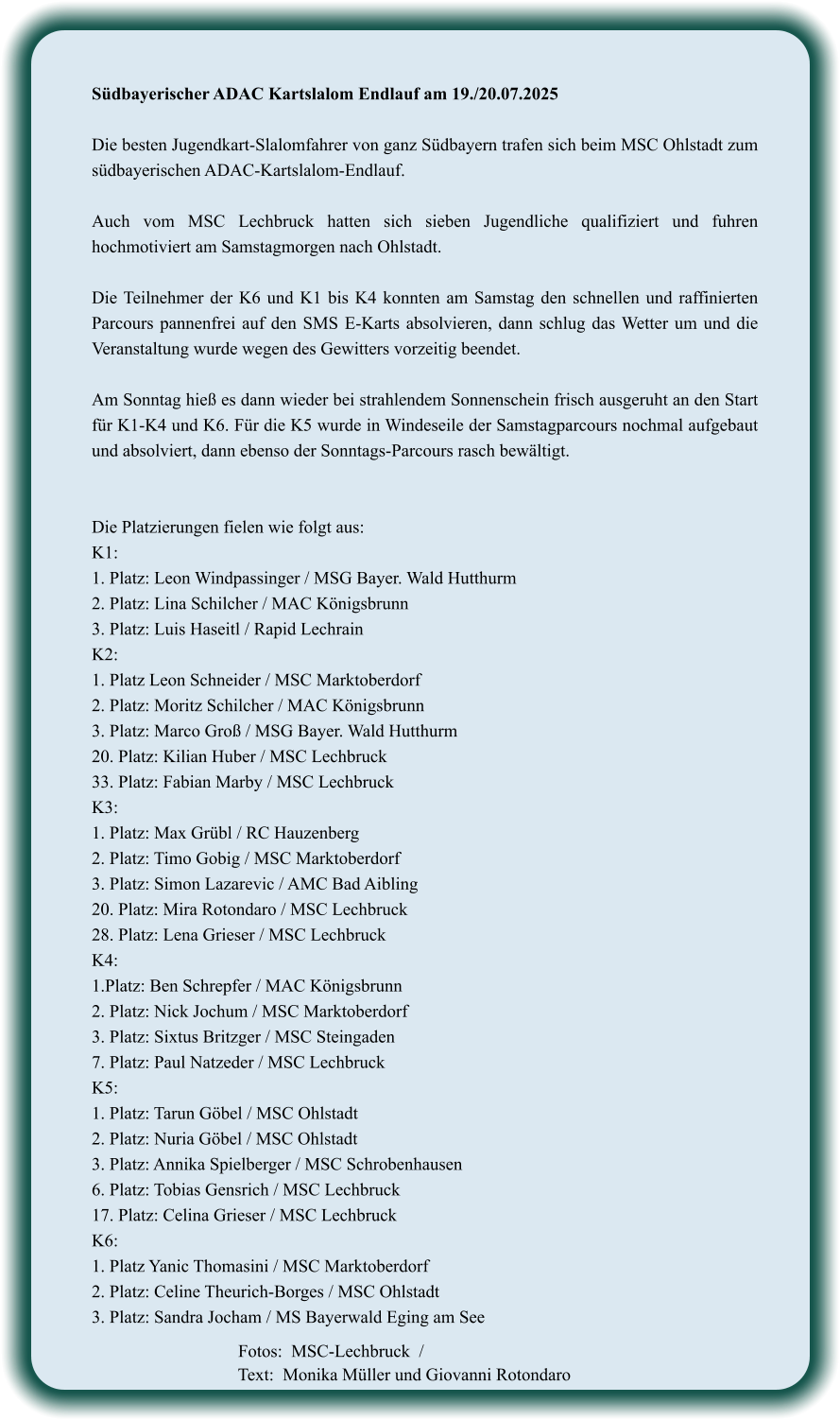 Südbayerischer ADAC Kartslalom Endlauf am 19./20.07.2025  Die besten Jugendkart-Slalomfahrer von ganz Südbayern trafen sich beim MSC Ohlstadt zum südbayerischen ADAC-Kartslalom-Endlauf.  Auch vom MSC Lechbruck hatten sich sieben Jugendliche qualifiziert und fuhren hochmotiviert am Samstagmorgen nach Ohlstadt.  Die Teilnehmer der K6 und K1 bis K4 konnten am Samstag den schnellen und raffinierten Parcours pannenfrei auf den SMS E-Karts absolvieren, dann schlug das Wetter um und die Veranstaltung wurde wegen des Gewitters vorzeitig beendet.  Am Sonntag hieß es dann wieder bei strahlendem Sonnenschein frisch ausgeruht an den Start für K1-K4 und K6. Für die K5 wurde in Windeseile der Samstagparcours nochmal aufgebaut und absolviert, dann ebenso der Sonntags-Parcours rasch bewältigt.   Die Platzierungen fielen wie folgt aus: K1:  1. Platz: Leon Windpassinger / MSG Bayer. Wald Hutthurm 2. Platz: Lina Schilcher / MAC Königsbrunn 3. Platz: Luis Haseitl / Rapid Lechrain K2: 1. Platz Leon Schneider / MSC Marktoberdorf 2. Platz: Moritz Schilcher / MAC Königsbrunn 3. Platz: Marco Groß / MSG Bayer. Wald Hutthurm 20. Platz: Kilian Huber / MSC Lechbruck 33. Platz: Fabian Marby / MSC Lechbruck K3: 1. Platz: Max Grübl / RC Hauzenberg 2. Platz: Timo Gobig / MSC Marktoberdorf 3. Platz: Simon Lazarevic / AMC Bad Aibling 20. Platz: Mira Rotondaro / MSC Lechbruck 28. Platz: Lena Grieser / MSC Lechbruck K4: 1.Platz: Ben Schrepfer / MAC Königsbrunn 2. Platz: Nick Jochum / MSC Marktoberdorf 3. Platz: Sixtus Britzger / MSC Steingaden 7. Platz: Paul Natzeder / MSC Lechbruck K5: 1. Platz: Tarun Göbel / MSC Ohlstadt 2. Platz: Nuria Göbel / MSC Ohlstadt 3. Platz: Annika Spielberger / MSC Schrobenhausen 6. Platz: Tobias Gensrich / MSC Lechbruck 17. Platz: Celina Grieser / MSC Lechbruck K6: 1. Platz Yanic Thomasini / MSC Marktoberdorf 2. Platz: Celine Theurich-Borges / MSC Ohlstadt 3. Platz: Sandra Jocham / MS Bayerwald Eging am See     Fotos:  MSC-Lechbruck  / Text:  Monika Müller und Giovanni Rotondaro