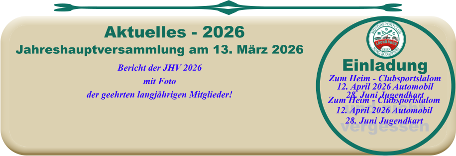 Jahreshauptversammlung am 13. März 2026Bericht der JHV 2026mit Fotoder geehrten langjährigen Mitglieder!  Aktuelles - 2026 EinladungZum Heim - Clubsportslalom12. April 2026 Automobil28. Juni Jugendkartund nichtvergessen  Zum Heim - Clubsportslalom12. April 2026 Automobil28. Juni Jugendkart