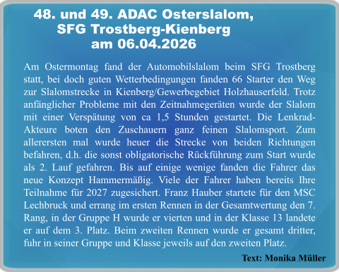 Text: Monika Müller Am Ostermontag fand der Automobilslalom beim SFG Trostberg statt, bei doch guten Wetterbedingungen fanden 66 Starter den Weg zur Slalomstrecke in Kienberg/Gewerbegebiet Holzhauserfeld. Trotz anfänglicher Probleme mit den Zeitnahmegeräten wurde der Slalom mit einer Verspätung von ca 1,5 Stunden gestartet. Die Lenkrad-Akteure boten den Zuschauern ganz feinen Slalomsport. Zum allerersten mal wurde heuer die Strecke von beiden Richtungen befahren, d.h. die sonst obligatorische Rückführung zum Start wurde als 2. Lauf gefahren. Bis auf einige wenige fanden die Fahrer das neue Konzept Hammermäßig. Viele der Fahrer haben bereits Ihre Teilnahme für 2027 zugesichert. Franz Hauber startete für den MSC Lechbruck und errang im ersten Rennen in der Gesamtwertung den 7. Rang, in der Gruppe H wurde er vierten und in der Klasse 13 landete er auf dem 3. Platz. Beim zweiten Rennen wurde er gesamt dritter, fuhr in seiner Gruppe und Klasse jeweils auf den zweiten Platz. 48. und 49. ADAC Osterslalom,SFG Trostberg-Kienberg am 06.04.2026