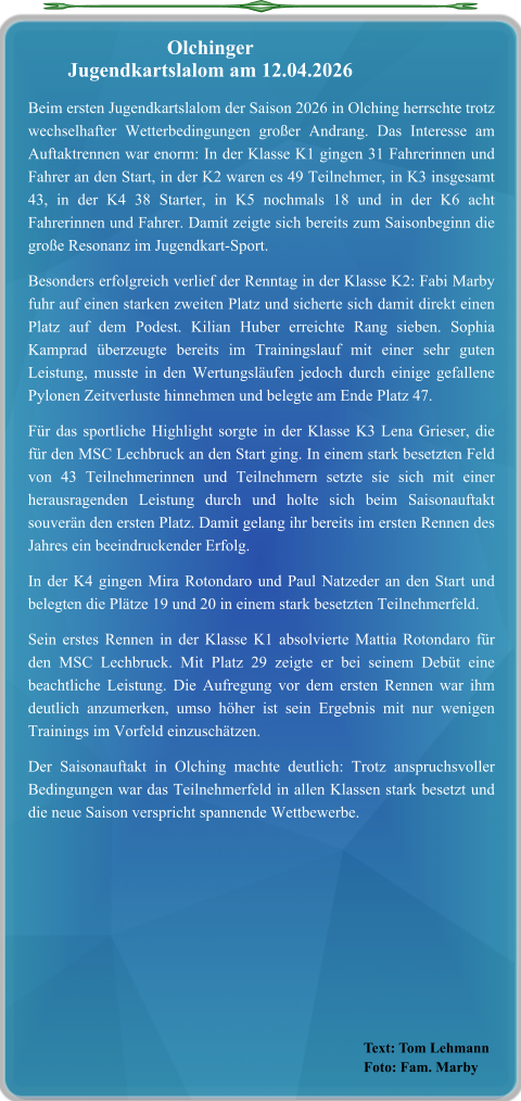 Text: Tom Lehmann Foto: Fam. Marby Beim ersten Jugendkartslalom der Saison 2026 in Olching herrschte trotz wechselhafter Wetterbedingungen großer Andrang. Das Interesse am Auftaktrennen war enorm: In der Klasse K1 gingen 31 Fahrerinnen und Fahrer an den Start, in der K2 waren es 49 Teilnehmer, in K3 insgesamt 43, in der K4 38 Starter, in K5 nochmals 18 und in der K6 acht Fahrerinnen und Fahrer. Damit zeigte sich bereits zum Saisonbeginn die große Resonanz im Jugendkart-Sport. Besonders erfolgreich verlief der Renntag in der Klasse K2: Fabi Marby fuhr auf einen starken zweiten Platz und sicherte sich damit direkt einen Platz auf dem Podest. Kilian Huber erreichte Rang sieben. Sophia Kamprad überzeugte bereits im Trainingslauf mit einer sehr guten Leistung, musste in den Wertungsläufen jedoch durch einige gefallene Pylonen Zeitverluste hinnehmen und belegte am Ende Platz 47. Für das sportliche Highlight sorgte in der Klasse K3 Lena Grieser, die für den MSC Lechbruck an den Start ging. In einem stark besetzten Feld von 43 Teilnehmerinnen und Teilnehmern setzte sie sich mit einer herausragenden Leistung durch und holte sich beim Saisonauftakt souverän den ersten Platz. Damit gelang ihr bereits im ersten Rennen des Jahres ein beeindruckender Erfolg. In der K4 gingen Mira Rotondaro und Paul Natzeder an den Start und belegten die Plätze 19 und 20 in einem stark besetzten Teilnehmerfeld. Sein erstes Rennen in der Klasse K1 absolvierte Mattia Rotondaro für den MSC Lechbruck. Mit Platz 29 zeigte er bei seinem Debüt eine beachtliche Leistung. Die Aufregung vor dem ersten Rennen war ihm deutlich anzumerken, umso höher ist sein Ergebnis mit nur wenigen Trainings im Vorfeld einzuschätzen. Der Saisonauftakt in Olching machte deutlich: Trotz anspruchsvoller Bedingungen war das Teilnehmerfeld in allen Klassen stark besetzt und die neue Saison verspricht spannende Wettbewerbe.  Olchinger  Jugendkartslalom am 12.04.2026