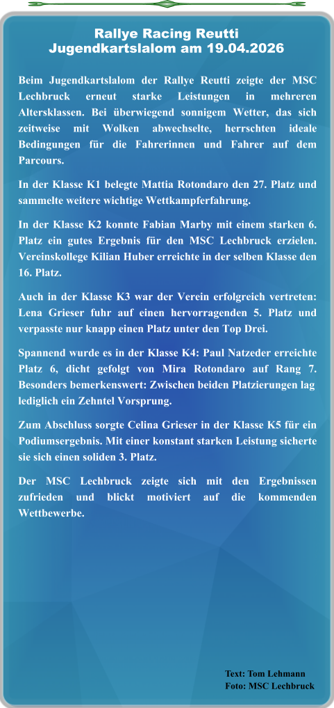Text: Tom Lehmann Foto: MSC Lechbruck  Beim Jugendkartslalom der Rallye Reutti zeigte der MSC Lechbruck erneut starke Leistungen in mehreren Altersklassen. Bei überwiegend sonnigem Wetter, das sich zeitweise mit Wolken abwechselte, herrschten ideale Bedingungen für die Fahrerinnen und Fahrer auf dem Parcours.  In der Klasse K1 belegte Mattia Rotondaro den 27. Platz und sammelte weitere wichtige Wettkampferfahrung.  In der Klasse K2 konnte Fabian Marby mit einem starken 6. Platz ein gutes Ergebnis für den MSC Lechbruck erzielen. Vereinskollege Kilian Huber erreichte in der selben Klasse den 16. Platz.  Auch in der Klasse K3 war der Verein erfolgreich vertreten: Lena Grieser fuhr auf einen hervorragenden 5. Platz und verpasste nur knapp einen Platz unter den Top Drei.  Spannend wurde es in der Klasse K4: Paul Natzeder erreichte Platz 6, dicht gefolgt von Mira Rotondaro auf Rang 7. Besonders bemerkenswert: Zwischen beiden Platzierungen laglediglich ein Zehntel Vorsprung.  Zum Abschluss sorgte Celina Grieser in der Klasse K5 für ein Podiumsergebnis. Mit einer konstant starken Leistung sicherte sie sich einen soliden 3. Platz.  Der MSC Lechbruck zeigte sich mit den Ergebnissen zufrieden und blickt motiviert auf die kommenden Wettbewerbe.   Rallye Racing ReuttiJugendkartslalom am 19.04.2026