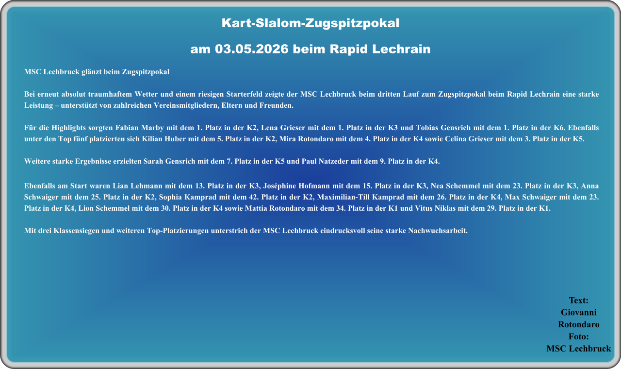 Text:GiovanniRotondaro Foto:MSC Lechbruck MSC Lechbruck glänzt beim Zugspitzpokal Bei erneut absolut traumhaftem Wetter und einem riesigen Starterfeld zeigte der MSC Lechbruck beim dritten Lauf zum Zugspitzpokal beim Rapid Lechrain eine starke Leistung – unterstützt von zahlreichen Vereinsmitgliedern, Eltern und Freunden.  Für die Highlights sorgten Fabian Marby mit dem 1. Platz in der K2, Lena Grieser mit dem 1. Platz in der K3 und Tobias Gensrich mit dem 1. Platz in der K6. Ebenfalls unter den Top fünf platzierten sich Kilian Huber mit dem 5. Platz in der K2, Mira Rotondaro mit dem 4. Platz in der K4 sowie Celina Grieser mit dem 3. Platz in der K5.  Weitere starke Ergebnisse erzielten Sarah Gensrich mit dem 7. Platz in der K5 und Paul Natzeder mit dem 9. Platz in der K4. Ebenfalls am Start waren Lian Lehmann mit dem 13. Platz in der K3, Joséphine Hofmann mit dem 15. Platz in der K3, Nea Schemmel mit dem 23. Platz in der K3, Anna Schwaiger mit dem 25. Platz in der K2, Sophia Kamprad mit dem 42. Platz in der K2, Maximilian-Till Kamprad mit dem 26. Platz in der K4, Max Schwaiger mit dem 23. Platz in der K4, Lion Schemmel mit dem 30. Platz in der K4 sowie Mattia Rotondaro mit dem 34. Platz in der K1 und Vitus Niklas mit dem 29. Platz in der K1.  Mit drei Klassensiegen und weiteren Top-Platzierungen unterstrich der MSC Lechbruck eindrucksvoll seine starke Nachwuchsarbeit.   Kart-Slalom-Zugspitzpokalam 03.05.2026 beim Rapid Lechrain