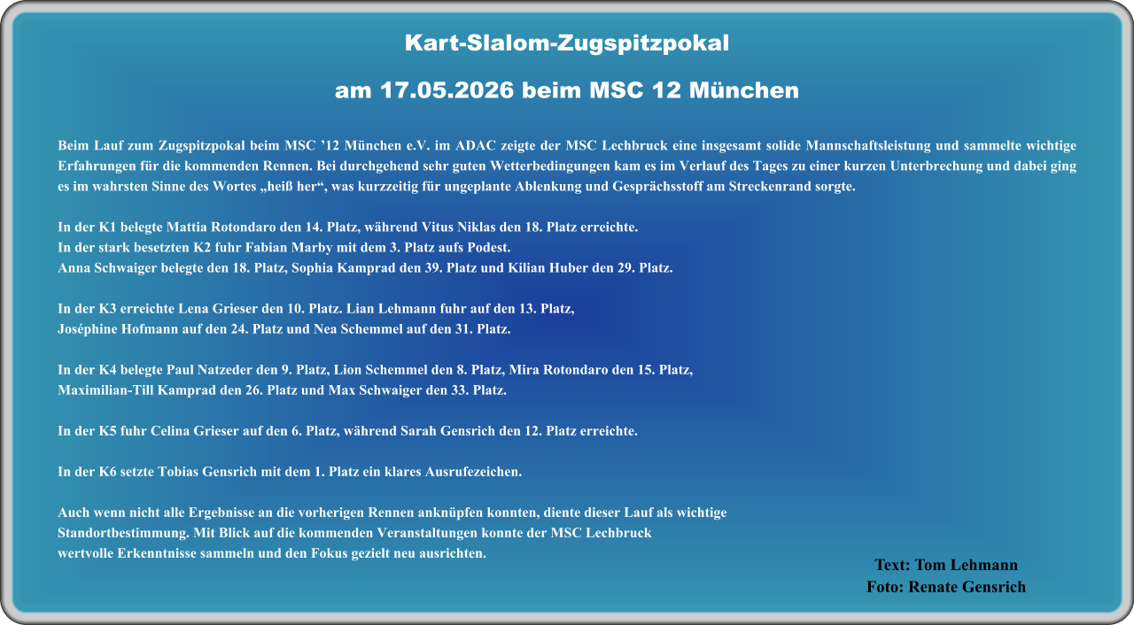 Text: Tom Lehmann Foto: Renate Gensrich  Beim Lauf zum Zugspitzpokal beim MSC ’12 München e.V. im ADAC zeigte der MSC Lechbruck eine insgesamt solide Mannschaftsleistung und sammelte wichtige Erfahrungen für die kommenden Rennen. Bei durchgehend sehr guten Wetterbedingungen kam es im Verlauf des Tages zu einer kurzen Unterbrechung und dabei ging es im wahrsten Sinne des Wortes „heiß her“, was kurzzeitig für ungeplante Ablenkung und Gesprächsstoff am Streckenrand sorgte. In der K1 belegte Mattia Rotondaro den 14. Platz, während Vitus Niklas den 18. Platz erreichte. In der stark besetzten K2 fuhr Fabian Marby mit dem 3. Platz aufs Podest.Anna Schwaiger belegte den 18. Platz, Sophia Kamprad den 39. Platz und Kilian Huber den 29. Platz. In der K3 erreichte Lena Grieser den 10. Platz. Lian Lehmann fuhr auf den 13. Platz,Joséphine Hofmann auf den 24. Platz und Nea Schemmel auf den 31. Platz. In der K4 belegte Paul Natzeder den 9. Platz, Lion Schemmel den 8. Platz, Mira Rotondaro den 15. Platz,Maximilian‑Till Kamprad den 26. Platz und Max Schwaiger den 33. Platz. In der K5 fuhr Celina Grieser auf den 6. Platz, während Sarah Gensrich den 12. Platz erreichte. In der K6 setzte Tobias Gensrich mit dem 1. Platz ein klares Ausrufezeichen. Auch wenn nicht alle Ergebnisse an die vorherigen Rennen anknüpfen konnten, diente dieser Lauf als wichtigeStandortbestimmung. Mit Blick auf die kommenden Veranstaltungen konnte der MSC Lechbruckwertvolle Erkenntnisse sammeln und den Fokus gezielt neu ausrichten.   Kart-Slalom-Zugspitzpokalam 17.05.2026 beim MSC 12 München