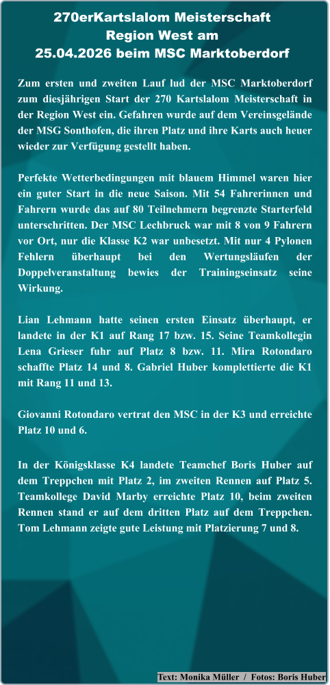 Text: Monika Müller  /  Fotos: Boris Huber Zum ersten und zweiten Lauf lud der MSC Marktoberdorf zum diesjährigen Start der 270 Kartslalom Meisterschaft in der Region West ein. Gefahren wurde auf dem Vereinsgelände der MSG Sonthofen, die ihren Platz und ihre Karts auch heuer wieder zur Verfügung gestellt haben. Perfekte Wetterbedingungen mit blauem Himmel waren hier ein guter Start in die neue Saison. Mit 54 Fahrerinnen und Fahrern wurde das auf 80 Teilnehmern begrenzte Starterfeld unterschritten. Der MSC Lechbruck war mit 8 von 9 Fahrern vor Ort, nur die Klasse K2 war unbesetzt. Mit nur 4 Pylonen Fehlern überhaupt bei den Wertungsläufen der Doppelveranstaltung bewies der Trainingseinsatz seine Wirkung.  Lian Lehmann hatte seinen ersten Einsatz überhaupt, er landete in der K1 auf Rang 17 bzw. 15. Seine Teamkollegin Lena Grieser fuhr auf Platz 8 bzw. 11. Mira Rotondaro schaffte Platz 14 und 8. Gabriel Huber komplettierte die K1 mit Rang 11 und 13.  Giovanni Rotondaro vertrat den MSC in der K3 und erreichte Platz 10 und 6. In der Königsklasse K4 landete Teamchef Boris Huber auf dem Treppchen mit Platz 2, im zweiten Rennen auf Platz 5. Teamkollege David Marby erreichte Platz 10, beim zweiten Rennen stand er auf dem dritten Platz auf dem Treppchen. Tom Lehmann zeigte gute Leistung mit Platzierung 7 und 8. 270erKartslalom Meisterschaft Region West am25.04.2026 beim MSC Marktoberdorf