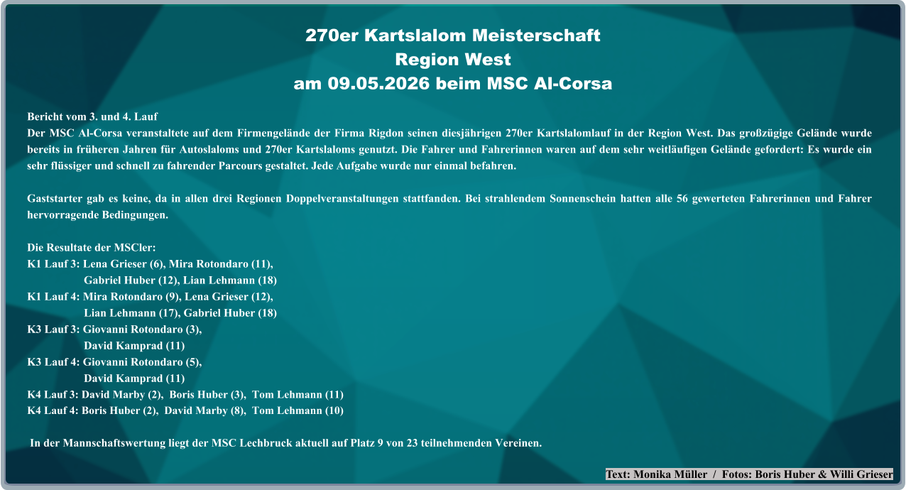 Text: Monika Müller  /  Fotos: Boris Huber & Willi Grieser Bericht vom 3. und 4. Lauf  Der MSC Al-Corsa veranstaltete auf dem Firmengelände der Firma Rigdon seinen diesjährigen 270er Kartslalomlauf in der Region West. Das großzügige Gelände wurde bereits in früheren Jahren für Autoslaloms und 270er Kartslaloms genutzt. Die Fahrer und Fahrerinnen waren auf dem sehr weitläufigen Gelände gefordert: Es wurde ein sehr flüssiger und schnell zu fahrender Parcours gestaltet. Jede Aufgabe wurde nur einmal befahren. Gaststarter gab es keine, da in allen drei Regionen Doppelveranstaltungen stattfanden. Bei strahlendem Sonnenschein hatten alle 56 gewerteten Fahrerinnen und Fahrer hervorragende Bedingungen. Die Resultate der MSCler: K1 Lauf 3: Lena Grieser (6), Mira Rotondaro (11),                     Gabriel Huber (12), Lian Lehmann (18) K1 Lauf 4: Mira Rotondaro (9), Lena Grieser (12),                     Lian Lehmann (17), Gabriel Huber (18) K3 Lauf 3: Giovanni Rotondaro (3),                     David Kamprad (11) K3 Lauf 4: Giovanni Rotondaro (5),                     David Kamprad (11) K4 Lauf 3: David Marby (2),  Boris Huber (3),  Tom Lehmann (11) K4 Lauf 4: Boris Huber (2),  David Marby (8),  Tom Lehmann (10)  In der Mannschaftswertung liegt der MSC Lechbruck aktuell auf Platz 9 von 23 teilnehmenden Vereinen. 270er Kartslalom Meisterschaft Region Westam 09.05.2026 beim MSC Al-Corsa