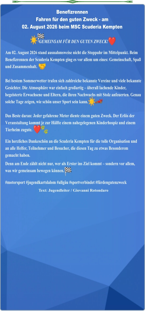 Text: Jugendleiter / Giovanni Rotondaro  GEMEINSAM FÜR DEN GUTEN ZWECK!  Am 02. August 2026 stand ausnahmsweise nicht die Stoppuhr im Mittelpunkt. Beim Benefizrennen der Scuderia Kempten ging es vor allem um eines: Gemeinschaft, Spaß und Zusammenhalt.  Bei bestem Sommerwetter trafen sich zahlreiche bekannte Vereine und viele bekannte Gesichter. Die Atmosphäre war einfach großartig – überall lachende Kinder, begeisterte Erwachsene und Eltern, die ihren Nachwuchs mit Stolz anfeuerten. Genau solche Tage zeigen, wie schön unser Sport sein kann. Das Beste daran: Jeder gefahrene Meter diente einem guten Zweck. Der Erlös der Veranstaltung kommt je zur Hälfte einem nahegelegenen Kinderhospiz und einem Tierheim zugute.  Ein herzliches Dankeschön an die Scuderia Kempten für die tolle Organisation und an alle Helfer, Teilnehmer und Besucher, die diesen Tag zu etwas Besonderem gemacht haben. Denn am Ende zählt nicht nur, wer als Erster ins Ziel kommt – sondern vor allem, was wir gemeinsam bewegen können. #motorsport #jugendkartslalom #allgäu #sportverbindet #fürdengutenzweck Benefizrennen Fahren für den guten Zweck - am02. August 2026 beim MSC Scuderia Kempten