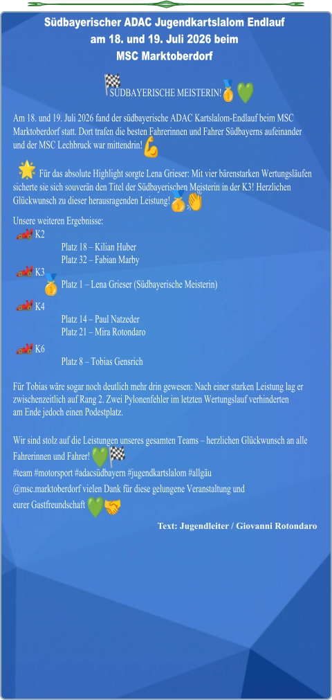 Text: Jugendleiter / Giovanni Rotondaro SÜDBAYERISCHE MEISTERIN!  Am 18. und 19. Juli 2026 fand der südbayerische ADAC Kartslalom-Endlauf beim MSC Marktoberdorf statt. Dort trafen die besten Fahrerinnen und Fahrer Südbayerns aufeinander  und der MSC Lechbruck war mittendrin!  Für das absolute Highlight sorgte Lena Grieser: Mit vier bärenstarken Wertungsläufen sicherte sie sich souverän den Titel der Südbayerischen Meisterin in der K3! Herzlichen Glückwunsch zu dieser herausragenden Leistung! Unsere weiteren Ergebnisse: K2 Platz 18 – Kilian Huber  Platz 32 – Fabian Marby K3 Platz 1 – Lena Grieser (Südbayerische Meisterin)  K4 Platz 14 – Paul Natzeder  Platz 21 – Mira Rotondaro K6 Platz 8 – Tobias Gensrich Für Tobias wäre sogar noch deutlich mehr drin gewesen: Nach einer starken Leistung lag er zwischenzeitlich auf Rang 2. Zwei Pylonenfehler im letzten Wertungslauf verhindertenam Ende jedoch einen Podestplatz. Wir sind stolz auf die Leistungen unseres gesamten Teams – herzlichen Glückwunsch an alle Fahrerinnen und Fahrer! #team #motorsport #adacsüdbayern #jugendkartslalom #allgäu  @msc.marktoberdorf vielen Dank für diese gelungene Veranstaltung undeurer Gastfreundschaft Südbayerischer ADAC Jugendkartslalom Endlauf  am 18. und 19. Juli 2026 beim MSC Marktoberdorf