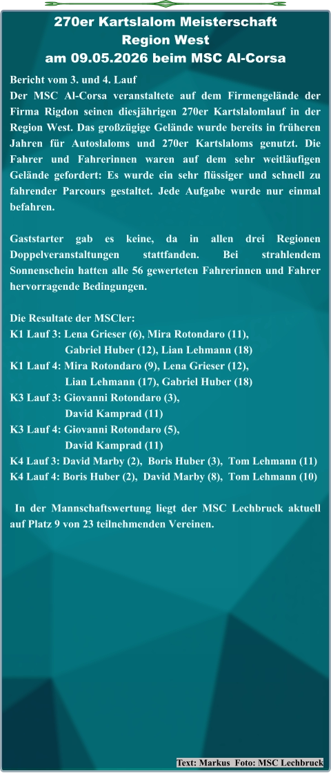 Text: Markus  Foto: MSC Lechbruck Bericht vom 3. und 4. Lauf  Der MSC Al-Corsa veranstaltete auf dem Firmengelände der Firma Rigdon seinen diesjährigen 270er Kartslalomlauf in der Region West. Das großzügige Gelände wurde bereits in früheren Jahren für Autoslaloms und 270er Kartslaloms genutzt. Die Fahrer und Fahrerinnen waren auf dem sehr weitläufigen Gelände gefordert: Es wurde ein sehr flüssiger und schnell zu fahrender Parcours gestaltet. Jede Aufgabe wurde nur einmal befahren. Gaststarter gab es keine, da in allen drei Regionen Doppelveranstaltungen stattfanden. Bei strahlendem Sonnenschein hatten alle 56 gewerteten Fahrerinnen und Fahrer hervorragende Bedingungen. Die Resultate der MSCler: K1 Lauf 3: Lena Grieser (6), Mira Rotondaro (11),                     Gabriel Huber (12), Lian Lehmann (18) K1 Lauf 4: Mira Rotondaro (9), Lena Grieser (12),                     Lian Lehmann (17), Gabriel Huber (18) K3 Lauf 3: Giovanni Rotondaro (3),                     David Kamprad (11) K3 Lauf 4: Giovanni Rotondaro (5),                     David Kamprad (11) K4 Lauf 3: David Marby (2),  Boris Huber (3),  Tom Lehmann (11) K4 Lauf 4: Boris Huber (2),  David Marby (8),  Tom Lehmann (10)  In der Mannschaftswertung liegt der MSC Lechbruck aktuell auf Platz 9 von 23 teilnehmenden Vereinen. 270er Kartslalom Meisterschaft Region Westam 09.05.2026 beim MSC Al-Corsa
