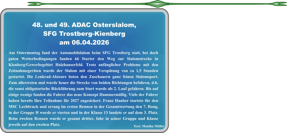 Text: Monika Müller Am Ostermontag fand der Automobilslalom beim SFG Trostberg statt, bei doch guten Wetterbedingungen fanden 66 Starter den Weg zur Slalomstrecke in Kienberg/Gewerbegebiet Holzhauserfeld. Trotz anfänglicher Probleme mit den Zeitnahmegeräten wurde der Slalom mit einer Verspätung von ca 1,5 Stunden gestartet. Die Lenkrad-Akteure boten den Zuschauern ganz feinen Slalomsport. Zum allerersten mal wurde heuer die Strecke von beiden Richtungen befahren, d.h. die sonst obligatorische Rückführung zum Start wurde als 2. Lauf gefahren. Bis auf einige wenige fanden die Fahrer das neue Konzept Hammermäßig. Viele der Fahrer haben bereits Ihre Teilnahme für 2027 zugesichert. Franz Hauber startete für den MSC Lechbruck und errang im ersten Rennen in der Gesamtwertung den 7. Rang, in der Gruppe H wurde er vierten und in der Klasse 13 landete er auf dem 3. Platz. Beim zweiten Rennen wurde er gesamt dritter, fuhr in seiner Gruppe und Klasse jeweils auf den zweiten Platz.  48. und 49. ADAC Osterslalom,SFG Trostberg-Kienberg am 06.04.2026