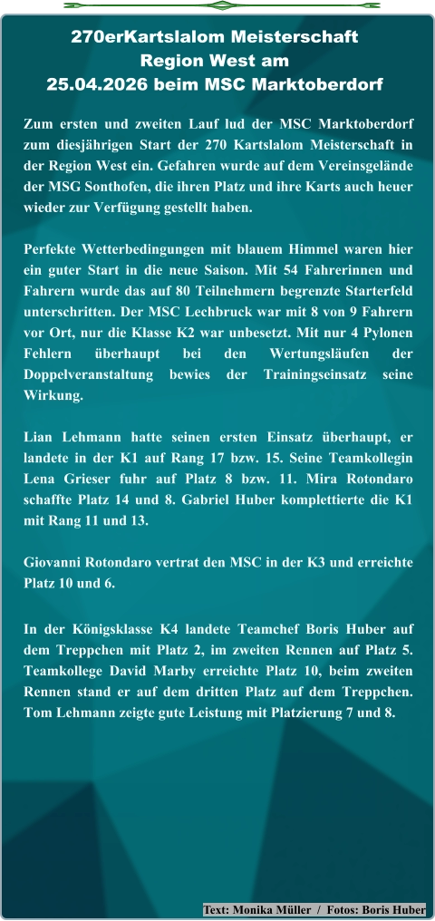 Text: Monika Müller  /  Fotos: Boris Huber Zum ersten und zweiten Lauf lud der MSC Marktoberdorf zum diesjährigen Start der 270 Kartslalom Meisterschaft in der Region West ein. Gefahren wurde auf dem Vereinsgelände der MSG Sonthofen, die ihren Platz und ihre Karts auch heuer wieder zur Verfügung gestellt haben. Perfekte Wetterbedingungen mit blauem Himmel waren hier ein guter Start in die neue Saison. Mit 54 Fahrerinnen und Fahrern wurde das auf 80 Teilnehmern begrenzte Starterfeld unterschritten. Der MSC Lechbruck war mit 8 von 9 Fahrern vor Ort, nur die Klasse K2 war unbesetzt. Mit nur 4 Pylonen Fehlern überhaupt bei den Wertungsläufen der Doppelveranstaltung bewies der Trainingseinsatz seine Wirkung.  Lian Lehmann hatte seinen ersten Einsatz überhaupt, er landete in der K1 auf Rang 17 bzw. 15. Seine Teamkollegin Lena Grieser fuhr auf Platz 8 bzw. 11. Mira Rotondaro schaffte Platz 14 und 8. Gabriel Huber komplettierte die K1 mit Rang 11 und 13.  Giovanni Rotondaro vertrat den MSC in der K3 und erreichte Platz 10 und 6. In der Königsklasse K4 landete Teamchef Boris Huber auf dem Treppchen mit Platz 2, im zweiten Rennen auf Platz 5. Teamkollege David Marby erreichte Platz 10, beim zweiten Rennen stand er auf dem dritten Platz auf dem Treppchen. Tom Lehmann zeigte gute Leistung mit Platzierung 7 und 8. 270erKartslalom Meisterschaft Region West am25.04.2026 beim MSC Marktoberdorf