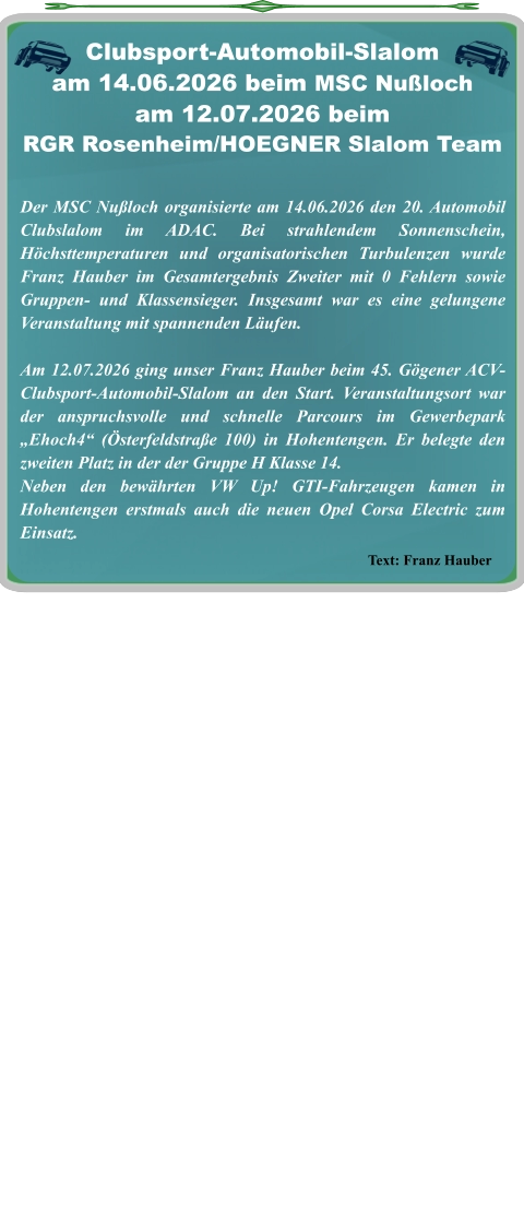 Text: Franz Hauber Der MSC Nußloch organisierte am 14.06.2026 den 20. Automobil Clubslalom im ADAC. Bei strahlendem Sonnenschein, Höchsttemperaturen und organisatorischen Turbulenzen wurde Franz Hauber im Gesamtergebnis Zweiter mit 0 Fehlern sowie Gruppen- und Klassensieger. Insgesamt war es eine gelungene Veranstaltung mit spannenden Läufen.  Am 12.07.2026 ging unser Franz Hauber beim 45. Gögener ACV-Clubsport-Automobil-Slalom an den Start. Veranstaltungsort war der anspruchsvolle und schnelle Parcours im Gewerbepark „Ehoch4“ (Österfeldstraße 100) in Hohentengen. Er belegte den zweiten Platz in der der Gruppe H Klasse 14. Neben den bewährten VW Up! GTI-Fahrzeugen kamen in Hohentengen erstmals auch die neuen Opel Corsa Electric zum Einsatz.    Clubsport-Automobil-Slalom am 14.06.2026 beim MSC Nußloch am 12.07.2026 beim  RGR Rosenheim/HOEGNER Slalom Team