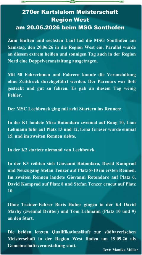 Text: Monika Müller Zum fünften und sechsten Lauf lud die MSG Sonthofen am Samstag, den 20.06.26 in die Region West ein. Parallel wurde an diesem extrem heißen und sonnigen Tag auch in der Region Nord eine Doppelveranstaltung ausgetragen. Mit 50 Fahrerinnen und Fahrern konnte die Veranstaltung ohne Zeitdruck durchgeführt werden. Der Parcours war flott gesteckt und gut zu fahren. Es gab an diesem Tag wenig Fehler. Der MSC Lechbruck ging mit acht Startern ins Rennen: In der K1 landete Mira Rotondaro zweimal auf Rang 10, Lian Lehmann fuhr auf Platz 13 und 12, Lena Grieser wurde einmal 15. und im zweiten Rennen siebte. In der K2 startete niemand von Lechbruck. In der K3 reihten sich Giovanni Rotondaro, David Kamprad und Neuzugang Stefan Tenzer auf Platz 8-10 im ersten Rennen. Im zweiten Rennen landete Giovanni Rotondaro auf Platz 6, David Kamprad auf Platz 8 und Stefan Tenzer erneut auf Platz 10. Ohne Trainer-Fahrer Boris Huber gingen in der K4 David Marby (zweimal Dritter) und Tom Lehmann (Platz 10 und 9) an den Start. Die beiden letzten Qualifikationsläufe zur südbayerischen Meisterschaft in der Region West finden am 19.09.26 als Gemeinschaftsveranstaltung statt. 270er Kartslalom Meisterschaft Region Westam 20.06.2026 beim MSG Sonthofen