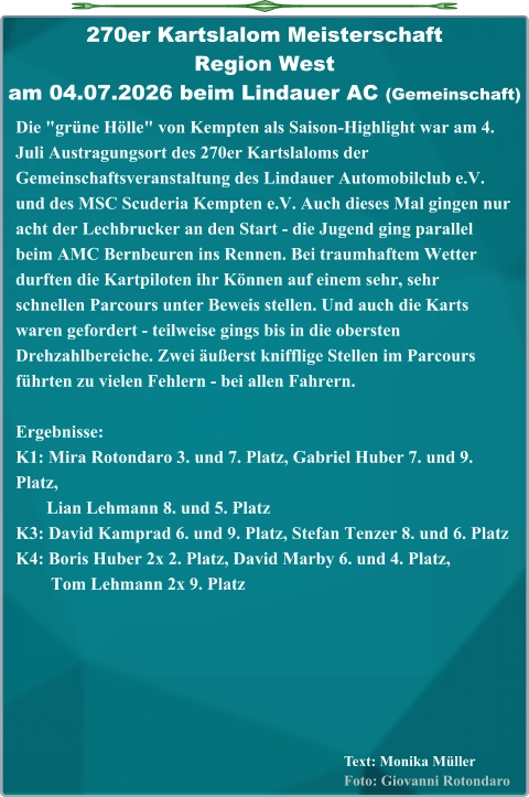Text: Monika MüllerFoto: Giovanni Rotondaro Die "grüne Hölle" von Kempten als Saison-Highlight war am 4. Juli Austragungsort des 270er Kartslaloms der Gemeinschaftsveranstaltung des Lindauer Automobilclub e.V. und des MSC Scuderia Kempten e.V. Auch dieses Mal gingen nur acht der Lechbrucker an den Start - die Jugend ging parallel beim AMC Bernbeuren ins Rennen. Bei traumhaftem Wetter durften die Kartpiloten ihr Können auf einem sehr, sehr schnellen Parcours unter Beweis stellen. Und auch die Karts waren gefordert - teilweise gings bis in die obersten Drehzahlbereiche. Zwei äußerst knifflige Stellen im Parcours führten zu vielen Fehlern - bei allen Fahrern.  Ergebnisse: K1: Mira Rotondaro 3. und 7. Platz, Gabriel Huber 7. und 9. Platz,        Lian Lehmann 8. und 5. Platz K3: David Kamprad 6. und 9. Platz, Stefan Tenzer 8. und 6. Platz K4: Boris Huber 2x 2. Platz, David Marby 6. und 4. Platz,         Tom Lehmann 2x 9. Platz 270er Kartslalom Meisterschaft Region Westam 04.07.2026 beim Lindauer AC (Gemeinschaft)