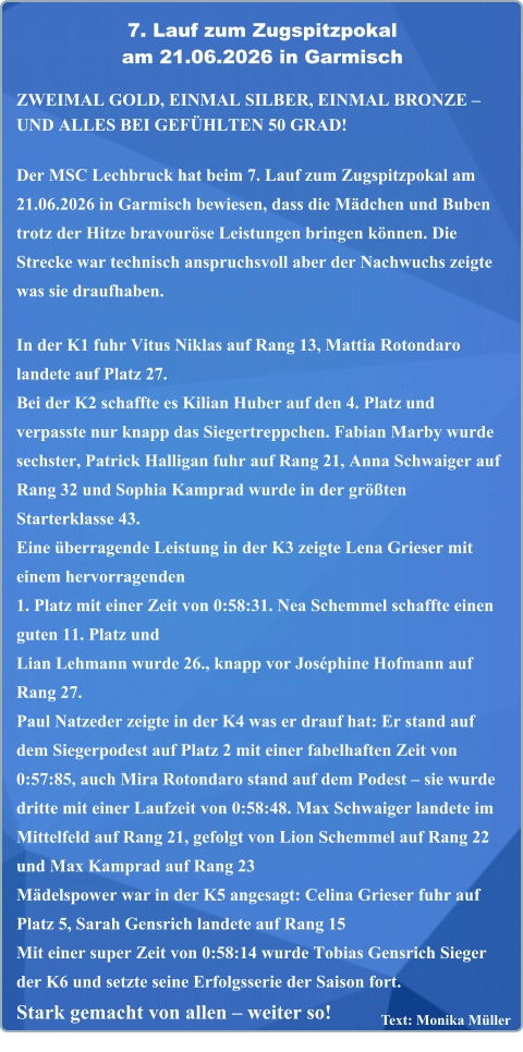 Text: Monika Müller  ZWEIMAL GOLD, EINMAL SILBER, EINMAL BRONZE – UND ALLES BEI GEFÜHLTEN 50 GRAD!  Der MSC Lechbruck hat beim 7. Lauf zum Zugspitzpokal am 21.06.2026 in Garmisch bewiesen, dass die Mädchen und Buben trotz der Hitze bravouröse Leistungen bringen können. Die Strecke war technisch anspruchsvoll aber der Nachwuchs zeigte was sie draufhaben.  In der K1 fuhr Vitus Niklas auf Rang 13, Mattia Rotondaro landete auf Platz 27. Bei der K2 schaffte es Kilian Huber auf den 4. Platz und verpasste nur knapp das Siegertreppchen. Fabian Marby wurde sechster, Patrick Halligan fuhr auf Rang 21, Anna Schwaiger auf Rang 32 und Sophia Kamprad wurde in der größten Starterklasse 43.  Eine überragende Leistung in der K3 zeigte Lena Grieser mit einem hervorragenden1. Platz mit einer Zeit von 0:58:31. Nea Schemmel schaffte einen guten 11. Platz und Lian Lehmann wurde 26., knapp vor Joséphine Hofmann auf Rang 27. Paul Natzeder zeigte in der K4 was er drauf hat: Er stand auf dem Siegerpodest auf Platz 2 mit einer fabelhaften Zeit von 0:57:85, auch Mira Rotondaro stand auf dem Podest – sie wurde dritte mit einer Laufzeit von 0:58:48. Max Schwaiger landete im Mittelfeld auf Rang 21, gefolgt von Lion Schemmel auf Rang 22 und Max Kamprad auf Rang 23  Mädelspower war in der K5 angesagt: Celina Grieser fuhr auf Platz 5, Sarah Gensrich landete auf Rang 15 Mit einer super Zeit von 0:58:14 wurde Tobias Gensrich Sieger der K6 und setzte seine Erfolgsserie der Saison fort.Stark gemacht von allen – weiter so!   7. Lauf zum Zugspitzpokal am 21.06.2026 in Garmisch
