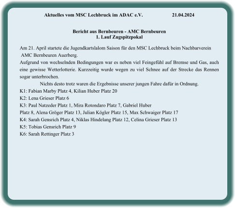 Aktuelles vom MSC Lechbruck im ADAC e.V.		21.04.2024    Bericht aus Bernbeuren - AMC Bernbeuren 1. Lauf Zugspitzpokal  Am 21. April startete die Jugendkartslalom Saison für den MSC Lechbruck beim Nachbarverein  AMC Bernbeuren Auerberg. Aufgrund von wechselnden Bedingungen war es neben viel Feingefühl auf Bremse und Gas, auch eine gewisse Wetterlotterie. Kurzzeitig wurde wegen zu viel Schnee auf der Strecke das Rennen sogar unterbrochen. Nichts desto trotz waren die Ergebnisse unserer jungen Fahre dafür in Ordnung.  K1: Fabian Marby Platz 4, Kilian Huber Platz 20 K2: Lena Grieser Platz 6 K3: Paul Natzeder Platz 1, Mira Rotondaro Platz 7, Gabriel Huber  Platz 8, Alena Gröger Platz 13, Julian Kögler Platz 15, Max Schwaiger Platz 17 K4: Sarah Gensrich Platz 4, Niklas Hindelang Platz 12, Celina Grieser Platz 13 K5: Tobias Gensrich Platz 9 K6: Sarah Rettinger Platz 3