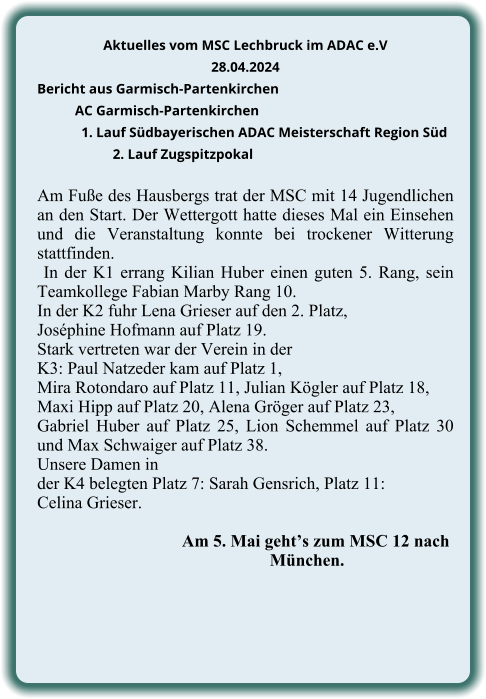 Aktuelles vom MSC Lechbruck im ADAC e.V 28.04.2024  Bericht aus Garmisch-Partenkirchen AC Garmisch-Partenkirchen 1. Lauf Südbayerischen ADAC Meisterschaft Region Süd 2. Lauf Zugspitzpokal  Am Fuße des Hausbergs trat der MSC mit 14 Jugendlichen an den Start. Der Wettergott hatte dieses Mal ein Einsehen und die Veranstaltung konnte bei trockener Witterung stattfinden.  In der K1 errang Kilian Huber einen guten 5. Rang, sein Teamkollege Fabian Marby Rang 10. In der K2 fuhr Lena Grieser auf den 2. Platz,  Joséphine Hofmann auf Platz 19.  Stark vertreten war der Verein in der  K3: Paul Natzeder kam auf Platz 1,  Mira Rotondaro auf Platz 11, Julian Kögler auf Platz 18,  Maxi Hipp auf Platz 20, Alena Gröger auf Platz 23,  Gabriel Huber auf Platz 25, Lion Schemmel auf Platz 30 und Max Schwaiger auf Platz 38.  Unsere Damen in  der K4 belegten Platz 7: Sarah Gensrich, Platz 11: Celina Grieser.                 Am 5. Mai geht’s zum MSC 12 nach            München.